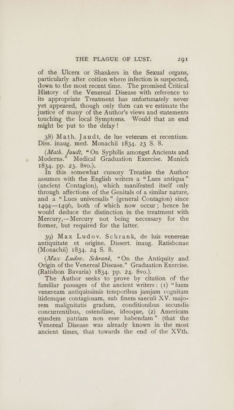 of the Ulcers or Shankers in the Sexual organs, particularly after coition where infection is suspected, down to the most recent time. The promised Critical History of the Venereal Disease with reference to its appropriate Treatment has unfortunately never yet appeared, though only then can we estimate the justice of many of the Author’s views and statements touching the local Symptoms. Would that an end might be put to the delay! 38) Math. Jaudt, de lue veterum et recentium. Diss. inaug. med. Monachii 1834. 23 S. 8. (Math. Jaudt, “On Syphilis amongst Ancients and Moderns.” Medical Graduation Exercise. Munich 1834. pp. 23. 8vo.). In this somewhat cursory Treatise the Author assumes with the English writers a “Lues antiqua” (ancient Contagion), which manifested itself only through affections of the Genitals of a similar nature, and a “Lues universalis” (general Contagion) since 1494—1496, both of which now occur; hence he would deduce the distinction in the treatment with Mercury,— Mercury not being necessary for the former, but required for the latter. 39) Max Ludov. Schrank, de luis venereae antiquitate et origine. Dissert. inaug. Ratisbonae (Monachii) 1834. 24 S. 8. (Max Ludov. Schrank, “On the Antiquity and Origin of the Venereal Disease.” Graduation Exercise. (Ratisbon Bavaria) 1834. pp. 24. 8vo.). The Author seeks to prove by citation of the familiar passages of the ancient writers: (1) “luem veneream antiquissimis temporibus jamjam cognitam itidemque contagiosam, sub finem saeculi XV. majo- rem malignitatis gradum, conditionibus secundis concurrentibus, ostendisse, ideoque, (2) Americam ejusdem patriam non esse habendam” (that the Venereal Disease was already known in the most ancient times, that towards the end of the XVth.