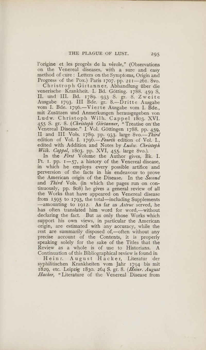 l’origine et les progrés de la verole,” (Observations on the Venereal diseases, with a sure and easy method of cure: Letters on the Symptoms, Origin and Progress of the Pox.) Paris 1707. pp. 211—261. 8vo. Christroph Girtanner, Abhandlung über die venerische Krankheit. I. Bd. Götting. 1788. 459 S, II. und III. Bd. 1789. 933 S. gr. 8. Zweite Ausgabe 1793. III Bde. gr. 8.—Dritte Ausgabe vom I. Bde. 1796.—Vierte Ausgabe vom I. Bde., mit Zusätzen und Anmerkungen herausgegeben von Ludw. Christoph Wilh. Cappel 1803. XVI. 455 S. gr. 8. (Christoph Girtanner, “ Treatise on the Venereal Disease.” I Vol. Göttingen 1788. pp. 459, II and III Vols. 1789. pp. 933. large 8vo.— Third edition of Vol. I. 1796.—Fourth edition of Vol. I., edited with Addition and Notes by Zudw. Christoph Wilh. Cappel, 1803. pp. XVI, 455. large 8vo.). In the First Volume the Author gives, Bk. I. Pt. 1. pp. I—57, a history of the Venereal disease, in which he employs every possible artifice and perversion of the facts in his endeavour to prove the American origin of the Disease. In the Second and Third Vols. (in which the pages run on con- tinuously, pp. 808) he gives a general review of all the Works that have appeared on Venereal disease from 1595 to 1793, the total—including Supplements —amounting to 1912. As far as As/ruc served, he has often translated him word for word,—without declaring the fact. But as only those Works which support his own views, in particular the American origin, are estimated with any accuracy, while the rest are summarily disposed of,—often without any precise account of the Contents, it is properly speaking solely for the sake of the Titles that the Review as a whole is of use to Historians. A Continuation of this Bibliographical review is found in Heinr. August Hacker, Literatur der syphilitischen Krankheiten vom Jahr 1794 bis mit 1829, etc. Leipzig 1830. 264 S. gr. 8. (Heznr. August Hacker, “Literature of the Venereal Disease from
