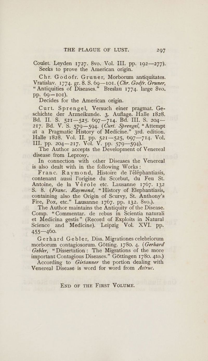 Coulet. Leyden 1727. 8vo. Vol. III. pp. 192—277). Seeks to prove the American origin. Chr. Godofr. Gruner, Morborum antiquitates. Vratislav. 1774. gr. 8. S. 69— 101. (Chr. Godfr. Gruner, “Antiquities of Diseases.” Breslau 1774. large 8vo. pp. 69—101). Decides for the American origin. Curt. Sprengel, Versuch einer pragmat. Ge- schichte der Arzneikunde. 3. Auflage. Halle 1828. Bd. II. S. 521—525. 697—714. Bd. III. S. 204— 217. Bd. V. S. 579—594. (Curt. Sprengel, “ Attempt at a Pragmatic History of Medicine.” 3rd. edition. Halle 1828. Vol. II. pp. 521—525, 697—714. Vol. III. pp. 204— 217. Vol. V. pp. 579—594). The Author accepts the Development of Venereal disease from Leprosy. In connection with other Diseases the Venereal is also dealt with in the following Works: Franc. Raymond, Histoire de l’elephantiasis, contenant aussi l’origine du Scorbut, du Feu St. Antoine, de la Vérole etc. Lausanne 1767. 132 8. 8. (Franc. Raymond, “History of Elephantiasis, containing also the Origin of Scurvy, St. Anthony’s Fire, Pox, etc.” Lausanne 1767. pp. 132. 8vo.). The Author maintains the Antiquity ofthe Disease. Comp. “Commentar. de rebus in Scientia naturali et Medicina gestis” (Record of Exploits in Natural Science and Medicine). Leipzig Vol. XVI. pp. 455—400. Gerhard Gebler, Diss. Migrationes celebriorum morborum contagiosorum. Götting. 1780. 4. (Gerhard Gebler, “Dissertation: The Migrations of the more important Contagious Diseases.” Göttingen 1780. 4to.) According to Girianner the portion dealing with Venereal Disease is word for word from Astruc. END OF THE FIRST VOLUME.