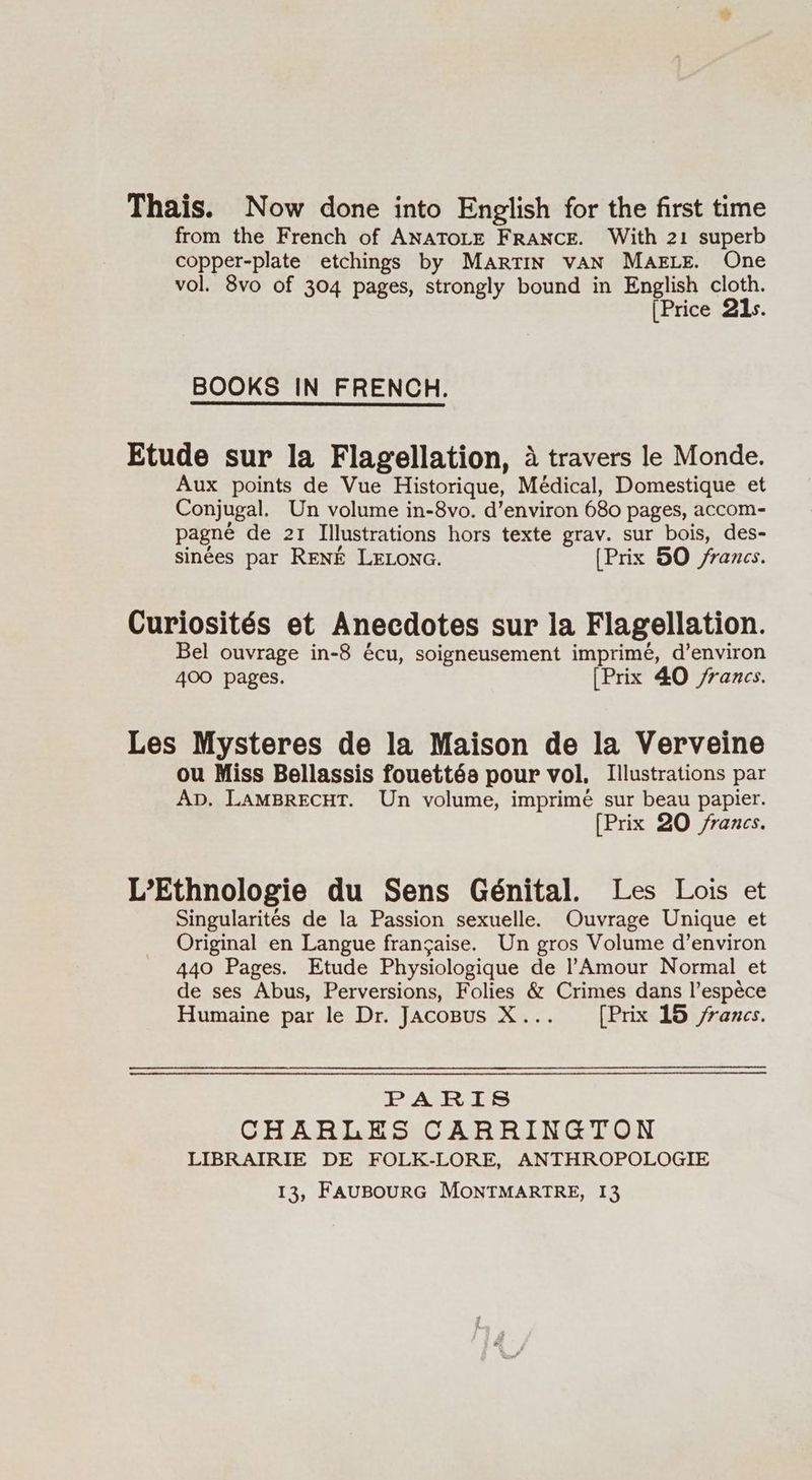 Thais. Now done into English for the first time from the French of ANATOLE FRANCE. With 21 superb copper-plate etchings by MARTIN vAN MAELE. One vol. 8vo of 304 pages, strongly bound in English cloth. [Price 21s. BOOKS IN FRENCH. Etude sur la Flagellation, 4 travers le Monde. Aux points de Vue Historique, Médical, Domestique et Conjugal. Un volume in-8vo. d’environ 680 pages, accom- pagné de 21 Illustrations hors texte grav. sur bois, des- sinées par RENE LELONG. (Prix 50 francs. Curiosités et Anecdotes sur la Flagellation. Bel ouvrage in-8 écu, soigneusement imprime, d’environ 400 pages. [Prix 40 francs. Les Mysteres de la Maison de la Verveine ou Miss Bellassis fouett6a pour vol. Illustrations par Ap. LAMBRECHT. Un volume, imprime sur beau papier. [Prix 20 /rancs. L’Ethnologie du Sens Génital. Les Lois et Singularités de la Passion sexuelle. Ouvrage Unique et Original en Langue frangaise. Un gros Volume d’environ 440 Pages. Etude Physiologique de l Amour Normal et de ses Abus, Perversions, Folies &amp; Crimes dans l’espece Humaine par le Dr. Jacopus X... [Prix 15 francs. PARIS CHARLES CARRINGTON LIBRAIRIE DE FOLK-LORE, ANTHROPOLOGIE 13, FAUBOURG MONTMARTRE, 13