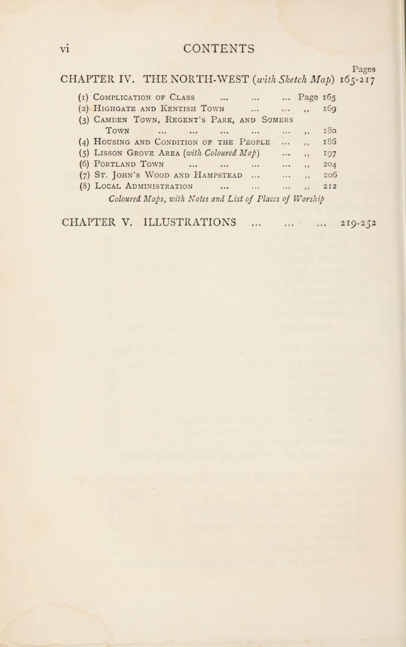 VI CONTENTS Paces CHAPTER IV. THE NORTH-WEST {with Sketch Map) i6$-2°ij (i) Complication of Class ... ... ... Page 165 (2) Highgate and Kentish Town ... ... ,, 169 (3) Camden Town, Regent’s Park, and Somers Town ... ... ... ... ... ,, 180 (4) Housing and Condition of the People ... ,, 186 (5) Lisson Grove Area [with Coloured Map) ... ,, 197 (6) Portland Town ... ... ... ... ,, 204 (7) St. John’s Wood and Hampstead ... ... ,, 206 (8) Local Administration ... ... . 212 Coloured Maps, with Notes and List of Places of Worship CHAPTER V. ILLUSTRATIONS . 219-252