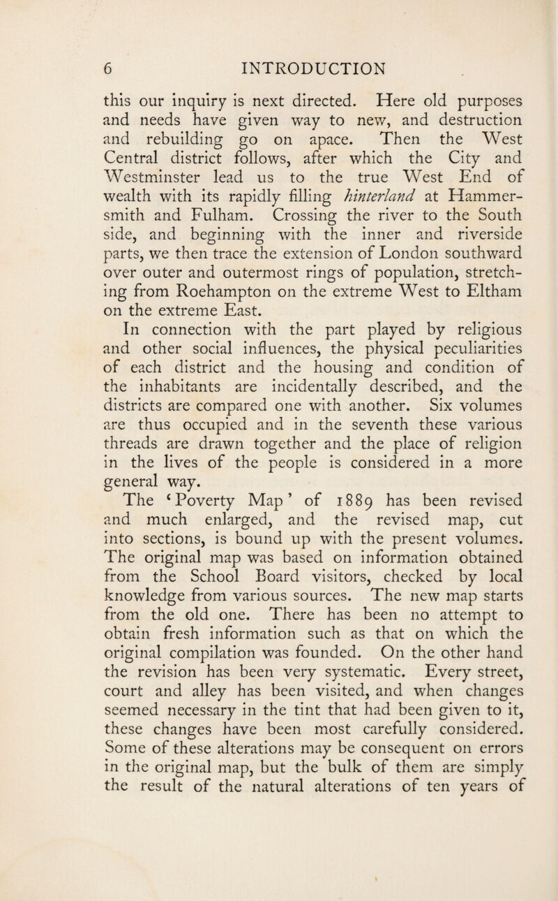 this our inquiry is next directed. Here old purposes and needs have given way to new, and destruction and rebuilding go on apace. Then the West Central district follows, after which the City and Westminster lead us to the true West End of wealth with its rapidly filling hinterland at Hammer¬ smith and Fulham. Crossing the river to the South side, and beginning with the inner and riverside parts, we then trace the extension of London southward over outer and outermost rings of population, stretch¬ ing from Roehampton on the extreme West to Eltham on the extreme East. In connection with the part played by religious and other social influences, the physical peculiarities of each district and the housing and condition of the inhabitants are incidentally described, and the districts are compared one with another. Six volumes are thus occupied and in the seventh these various threads are drawn together and the place of religion in the lives of the people is considered in a more general way. The ‘Poverty Map’ of 1889 has been revised and much enlarged, and the revised map, cut into sections, is bound up with the present volumes. The original map was based on information obtained from the School Board visitors, checked by local knowledge from various sources. The new map starts from the old one. There has been no attempt to obtain fresh information such as that on which the original compilation was founded. On the other hand the revision has been very systematic. Every street, court and alley has been visited, and when changes seemed necessary in the tint that had been given to it, these changes have been most carefully considered. Some of these alterations may be consequent on errors in the original map, but the bulk of them are simply the result of the natural alterations of ten years of