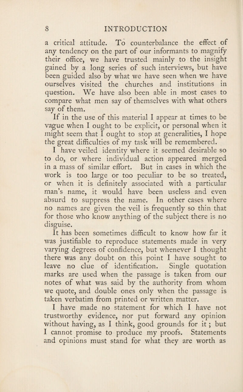 a critical attitude. To counterbalance the effect of any tendency on the part of our informants to magnify their office, we have trusted mainly to the insight gained by a long series of such interviews, but have been guided also by what we have seen when we have ourselves visited the churches and institutions in question. We have also been able in most cases to compare what men say of themselves with what others say of them. If in the use of this material I appear at times to be vague when I ought to be explicit, or personal when it might seem that I ought to stop at generalities, I hope the great difficulties of my task will be remembered. I have veiled identity where it seemed desirable so to do, or where individual action appeared merged in a mass of similar effort. But in cases in which the work is too large or too peculiar to be so treated, or when it is definitely associated with a particular man’s name, it would have been useless and even absurd to suppress the name. In other cases where no names are given the veil is frequently so thin that for those who know anything of the subject there is no disguise. It has been sometimes difficult to know how far it was justifiable to reproduce statements made in very varying degrees of confidence, but whenever I thought there was any doubt on this point I have sought to leave no clue of identification. Single quotation marks are used when the passage is taken from our notes of what was said by the authority from whom we quote, and double ones only when the passage is taken verbatim from printed or written matter. I have made no statement for which I have not trustworthy evidence, nor put forward any opinion without having, as I think, good grounds for it ; but I cannot promise to produce my proofs. Statements and opinions must stand for what they are worth as