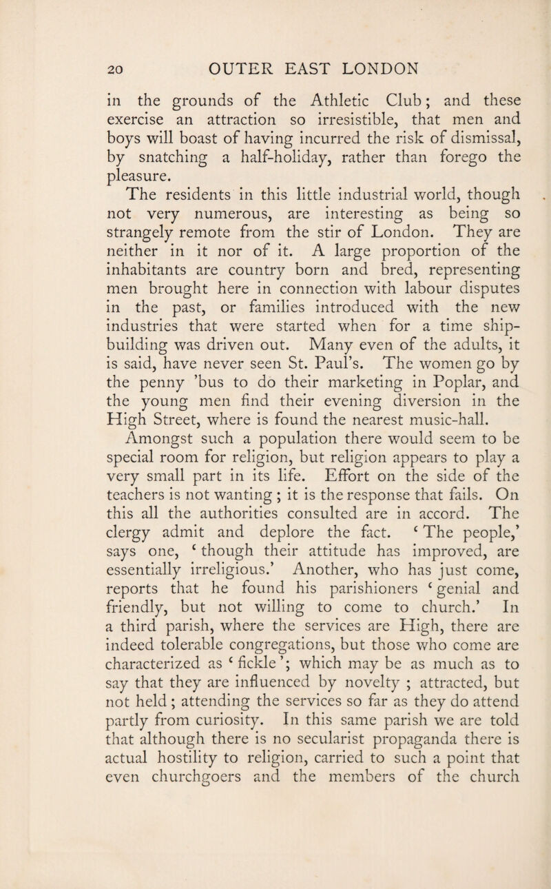 in the grounds of the Athletic Club; and these exercise an attraction so irresistible, that men and boys will boast of having incurred the risk of dismissal, by snatching a half-holiday, rather than forego the pleasure. The residents in this little industrial world, though not very numerous, are interesting as being so strangely remote from the stir of London. They are neither in it nor of it. A large proportion of the inhabitants are country born and bred, representing men brought here in connection with labour disputes in the past, or families introduced with the new industries that were started when for a time ship¬ building was driven out. Many even of the adults, it is said, have never seen St. Paul’s. The women go by the penny ’bus to do their marketing in Poplar, and the young men find their evening diversion in the High Street, where is found the nearest music-hall. Amongst such a population there would seem to be special room for religion, but religion appears to play a very small part in its life. Effort on the side of the teachers is not wanting ; it is the response that fails. On this all the authorities consulted are in accord. The clergy admit and deplore the fact. c The people,’ says one, c though their attitude has improved, are essentially irreligious.’ Another, who has just come, reports that he found his parishioners c genial and friendly, but not willing to come to church.’ In a third parish, where the services are High, there are indeed tolerable congregations, but those who come are characterized as c fickle’; which may be as much as to say that they are influenced by novelty ; attracted, but not held; attending the services so far as they do attend partly from curiosity. In this same parish we are told that although there is no secularist propaganda there is actual hostility to religion, carried to such a point that even churchgoers and the members of the church