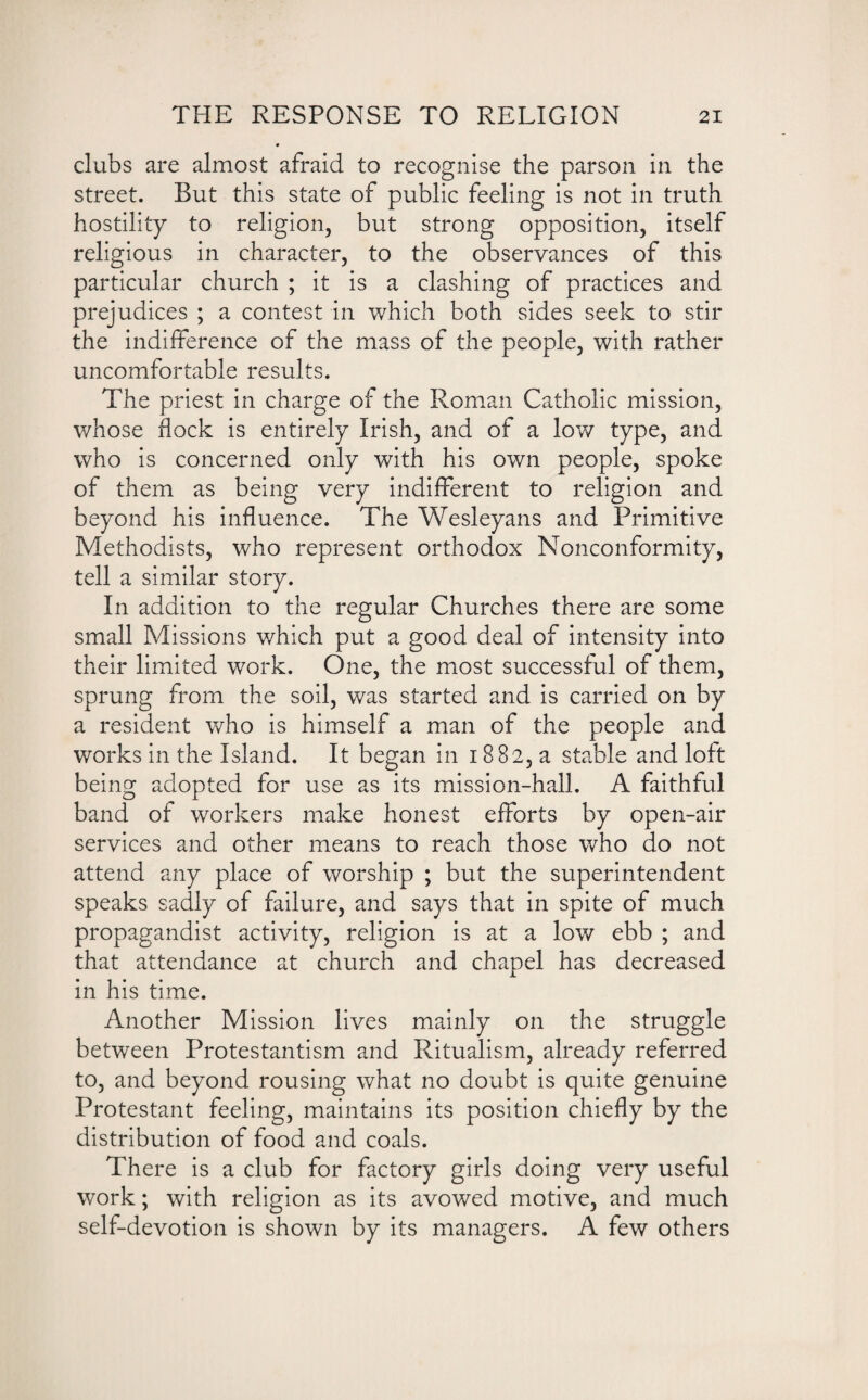 clubs are almost afraid to recognise the parson in the street. But this state of public feeling is not in truth hostility to religion, but strong opposition, itself religious in character, to the observances of this particular church ; it is a clashing of practices and prejudices ; a contest in which both sides seek to stir the indifference of the mass of the people, with rather uncomfortable results. The priest in charge of the Roman Catholic mission, whose flock is entirely Irish, and of a low type, and who is concerned only with his own people, spoke of them as being very indifferent to religion and beyond his influence. The Wesleyans and Primitive Methodists, who represent orthodox Nonconformity, tell a similar story. In addition to the regular Churches there are some small Missions which put a good deal of intensity into their limited work. One, the most successful of them, sprung from the soil, was started and is carried on by a resident who is himself a man of the people and works in the Island. It began in 1882, a stable and loft being adopted for use as its mission-hall. A faithful band of workers make honest efforts by open-air services and other means to reach those who do not attend any place of worship ; but the superintendent speaks sadly of failure, and says that in spite of much propagandist activity, religion is at a low ebb ; and that attendance at church and chapel has decreased in his time. Another Mission lives mainly on the struggle between Protestantism and Ritualism, already referred to, and beyond rousing what no doubt is quite genuine Protestant feeling, maintains its position chiefly by the distribution of food and coals. There is a club for factory girls doing very useful work; with religion as its avowed motive, and much self-devotion is shown by its managers. A few others