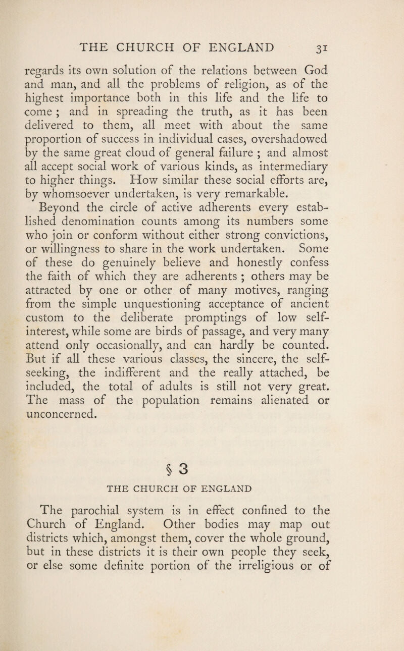 regards its own solution of the relations between God and man, and all the problems of religion, as of the highest importance both in this life and the life to come ; and in spreading the truth, as it has been delivered to them, all meet with about the same proportion of success in individual cases, overshadowed by the same great cloud of general failure ; and almost all accept social work of various kinds, as intermediary to higher things. How similar these social efforts are, by whomsoever undertaken, is very remarkable. Beyond the circle of active adherents every estab¬ lished denomination counts among its numbers some who join or conform without either strong convictions, or willingness to share in the work undertaken. Some of these do genuinely believe and honestly confess the faith of which they are adherents ; others may be attracted by one or other of many motives, ranging from the simple unquestioning acceptance of ancient custom to the deliberate promptings of low self- interest, while some are birds of passage, and very many attend only occasionally, and can hardly be counted. But if all these various classes, the sincere, the self- seeking, the indifferent and the really attached, be included, the total of adults is still not very great. The mass of the population remains alienated or unconcerned. § 3 THE CHURCH OF ENGLAND The parochial system is in effect confined to the Church of England. Other bodies may map out districts which, amongst them, cover the whole ground, but in these districts it is their own people they seek, or else some definite portion of the irreligious or of