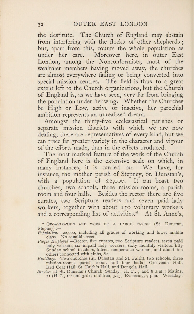 the destitute. The Church of England may abstain from interfering with the flocks of other shepherds ; but, apart from this, counts the whole population as under her care. Moreover here, in outer East London, among the Nonconformists, most of the wealthier members having moved away, the churches are almost everywhere failing or being converted into special mission centres. The field is thus to a great extent left to the Church organizations, but the Church of England is, as we have seen, very far from bringing the population under her wing. Whether the Churches be High or Low, active or inactive, her parochial ambition represents an unrealized dream. Amongst the thirty-five ecclesiastical parishes or separate mission districts with which we are now dealing, there are representatives of every kind, but we can trace far greater variety in the character and vigour of the efforts made, than in the effects produced. The most marked feature of the work of the Church of England here is the extensive scale on which, in many instances, it is carried on. We have, for instance, the mother parish of Stepney, St. Dunstan’s, with a population of 22,000. It can boast two churches, two schools, three mission-rooms, a parish room and four halls. Besides the rector there are five curates, two Scripture readers and seven paid lady workers, together with about 150 voluntary workers and a corresponding list of activities.* At St. Anne’s, * Organization and work of a large parish (St. Dunstan, Stepney) :— Population.—22,000, including all grades of working and lower middle class. No squalid streets. People Employed.—Rector, five curates, two Scripture readers, seven paid lady workers, six unpaid lady workers, sixty monthly visitors, fifty Sunday school teachers, fifteen temperance workers, and about ten others connected with clubs, &c. Buildings.—Two churches (St. Dunstan and St. Faith), two schools, three mission-rooms, parish room, and four halls : Grosvenor Hall, Red Coat Hall, St. Faith’s Hall, and Dongola Hall. Services at St. Dunstan’s Church, Sunday: H. C., 7 and 8 a.m.; Matins, 11 (H.C., 1st and 3rd); children, 3.15; Evensong, 7 p.m. Weekday: