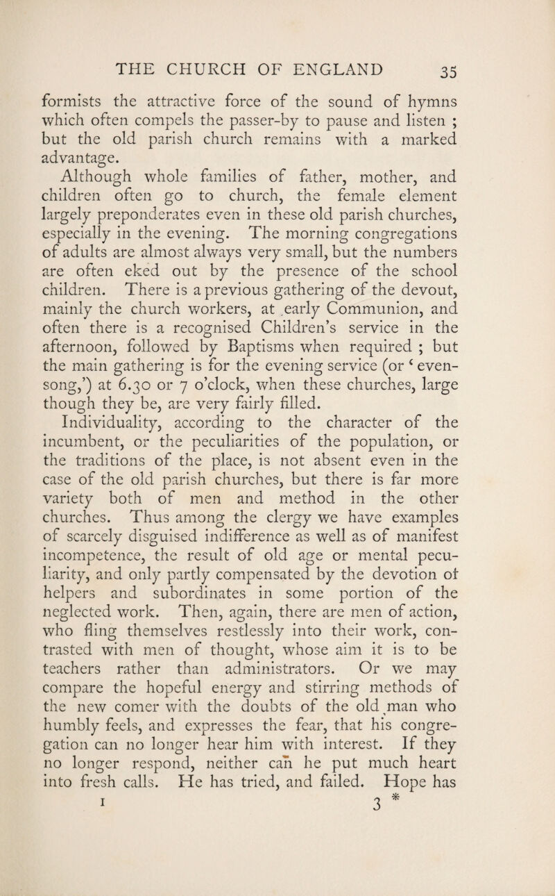 formists the attractive force of the sound of hymns which often compels the passer-by to pause and listen ; but the old parish church remains with a marked advantage. Although whole families of father, mother, and children often go to church, the female element largely preponderates even in these old parish churches, especially in the evening. The morning congregations of adults are almost always very small, but the numbers are often eked out by the presence of the school children. There is a previous gathering of the devout, mainly the church workers, at .early Communion, and often there is a recognised Children’s service in the afternoon, followed by Baptisms when required ; but the main gathering is for the evening service (or £ even¬ song,’) at 6.30 or 7 o’clock, when these churches, large though they be, are very fairly filled. Individuality, according to the character of the incumbent, or the peculiarities of the population, or the traditions of the place, is not absent even in the case of the old parish churches, but there is far more variety both of men and method in the other churches. Thus among the clergy we have examples of scarcely disguised indifference as well as of manifest incompetence, the result of old age or mental pecu¬ liarity, and only partly compensated by the devotion ot helpers and subordinates in some portion of the neglected work. Then, again, there are men of action, who fling themselves restlessly into their work, con¬ trasted with men of thought, whose aim it is to be teachers rather than administrators. Or we may compare the hopeful energy and stirring methods of the new comer with the doubts of the old man who humbly feels, and expresses the fear, that his congre¬ gation can no longer hear him with interest. If they no longer respond, neither can he put much heart into fresh calls. He has tried, and failed. Hope has