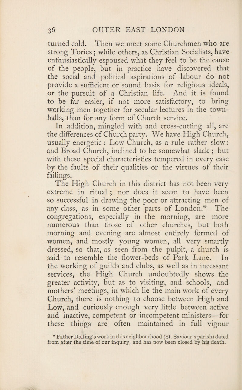 turned cold. Then we meet some Churchmen who are strong Tories ; while others, as Christian Socialists, have enthusiastically espoused what they feel to be the cause of the people, but in practice have discovered that the social and political aspirations of labour do not provide a sufficient or sound basis for religious ideals, or the pursuit of a Christian life. And it is found to be far easier, if not more satisfactory, to bring working men together for secular lectures in the town- halls, than for any form of Church service. In addition, mingled with and cross-cutting all, are the differences of Church party. We have High Church, usually energetic: Low Church, as a rule rather slow: and Broad Church, inclined to be somewhat slack ; but with these special characteristics tempered in every case by the faults of their qualities or the virtues of their failings. The High Church in this district has not been very extreme in ritual ; nor does it seem to have been so successful in drawing the poor or attracting men of any class, as in some other parts of London.* The congregations, especially in the morning, are more numerous than those of other churches, but both morning and evening are almost entirely formed of women, and mostly young women, all very smartly dressed, so that, as seen from the pulpit, a church is said to resemble the flower-beds of Park Lane. In the working of guilds and clubs, as well as in incessant services, the High Church undoubtedly shows the greater activity, but as to visiting, and schools, and mothers’ meetings, in which lie the main work of every Church, there is nothing to choose between High and Low, and curiously enough very little between active and inactive, competent or incompetent ministers—for these things are often maintained in full vigour * Father Dolling’s work in this neighbourhood (St. Saviour’s parish) dated from after the time of our inquiry, and has now been closed by his death.