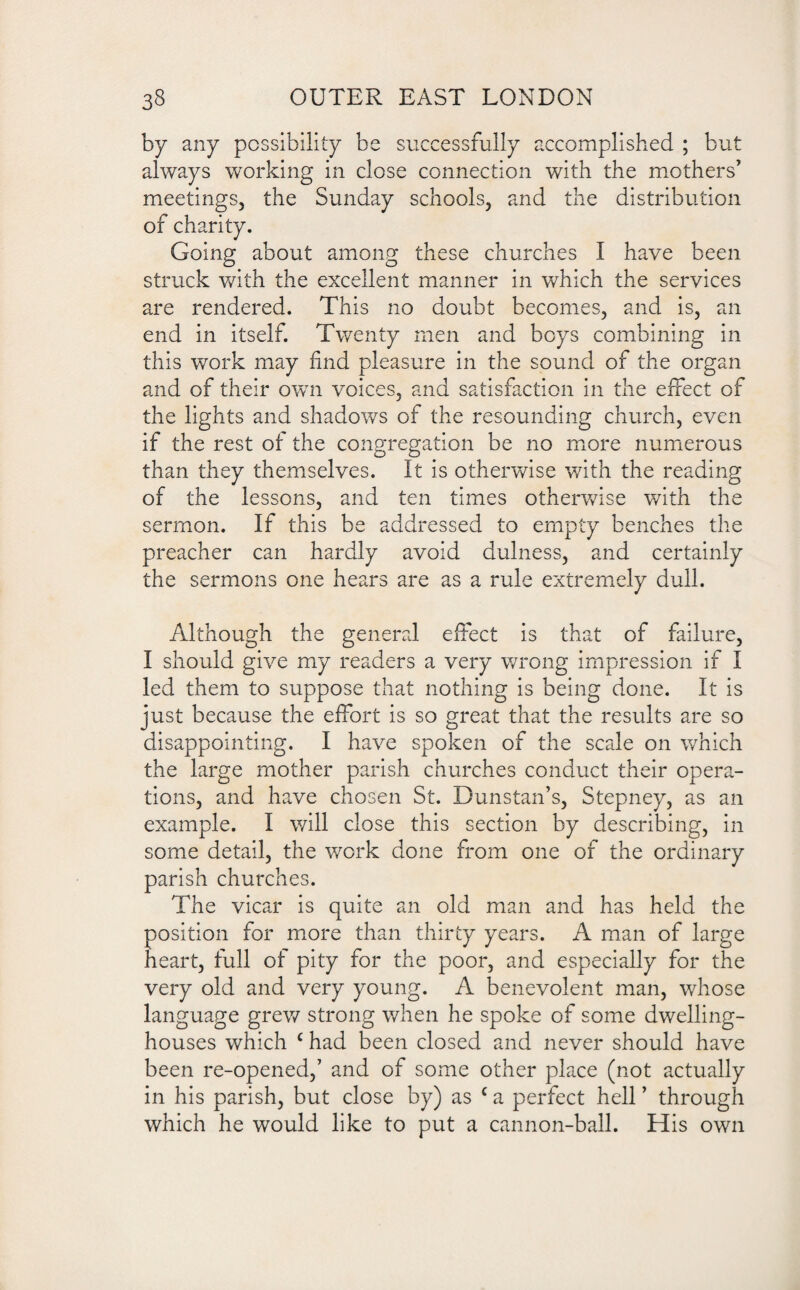 by any possibility be successfully accomplished ; but always working in close connection with the mothers’ meetings, the Sunday schools, and the distribution of charity. Going about among these churches I have been struck with the excellent manner in which the services are rendered. This no doubt becomes, and is, an end in itself. Twenty men and beys combining in this work may find pleasure in the sound of the organ and of their own voices, and satisfaction in the effect of the lights and shadows of the resounding church, even if the rest of the congregation be no more numerous than they themselves. It is otherwise with the reading of the lessons, and ten times otherwise with the sermon. If this be addressed to empty benches the preacher can hardly avoid dulness, and certainly the sermons one hears are as a rule extremely dull. Although the general effect is that of failure, I should give my readers a very wrong impression if I led them to suppose that nothing is being done. It is just because the effort is so great that the results are so disappointing. I have spoken of the scale on which the large mother parish churches conduct their opera¬ tions, and have chosen St. Dunstan’s, Stepney, as an example. I will close this section by describing, in some detail, the work done from one of the ordinary parish churches. The vicar is quite an old man and has held the position for more than thirty years. A man of large heart, full ot pity for the poor, and especially for the very old and very young. A benevolent man, whose language grew strong when he spoke of some dwelling- houses which c had been closed and never should have been re-opened,’ and of some other place (not actually in his parish, but close by) as c a perfect hell ’ through which he would like to put a cannon-ball. His own