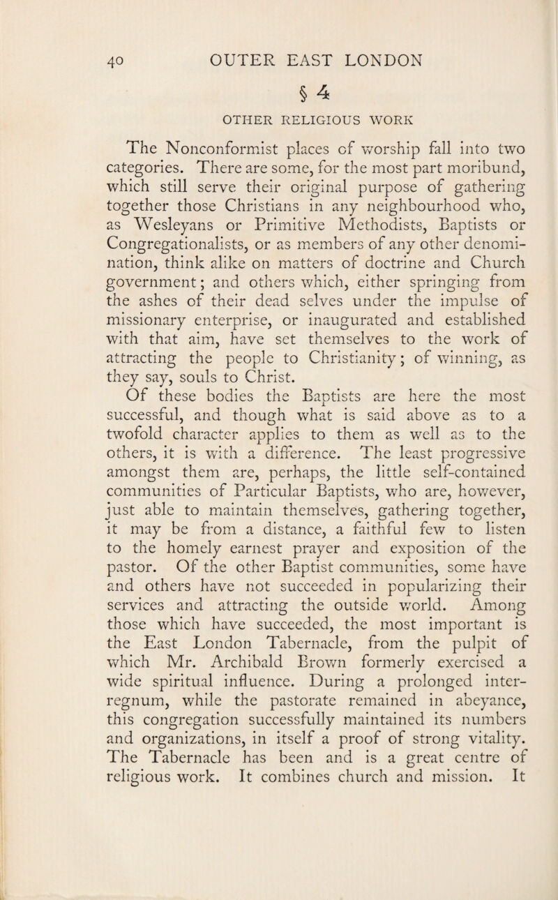 § 4 OTHER RELIGIOUS WORK The Nonconformist places of worship fall into two categories. There are some, for the most part moribund, which still serve their original purpose of gathering together those Christians in any neighbourhood who, as Wesleyans or Primitive Methodists, Baptists or Congregationalists, or as members of any other denomi¬ nation, think alike on matters of doctrine and Church government; and others which, either springing from the ashes of their dead selves under the impulse of missionary enterprise, or inaugurated and established with that aim, have set themselves to the work of attracting the people to Christianity; of winning, as they say, souls to Christ. Of these bodies the Baptists are here the most successful, and though what is said above as to a twofold character applies to them as well as to the others, it is with a difference. The least progressive amongst them are, perhaps, the little self-contained communities of Particular Baptists, who are, however, just able to maintain themselves, gathering together, it may be from a distance, a faithful few to listen to the homely earnest prayer and exposition of the pastor. Of the other Baptist communities, some have and others have not succeeded in popularizing their services and attracting the outside world. Among those which have succeeded, the most important is the East London Tabernacle, from the pulpit of which Mr. Archibald Brown formerly exercised a wide spiritual influence. During a prolonged inter¬ regnum, while the pastorate remained in abeyance, this congregation successfully maintained its numbers and organizations, in itself a proof of strong vitality. The Tabernacle has been and is a great centre of religious work. It combines church and mission. It