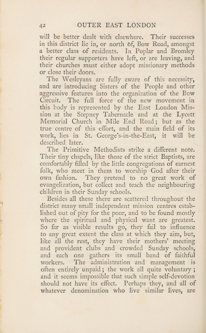 will be better dealt with elsewhere. Their successes in this district lie in, or north of, Bow Road, amongst a better class of residents. In Poplar and Bromley their regular supporters have left, or are leaving, and their churches must either adopt missionary methods or close their doors. The Wesleyans are fully aware of this necessity, and are introducing Sisters of the People and other aggressive features into the organization of the Bow Circuit. The full force of the new movement in this body is represented by the East London Mis¬ sion at the Stepney Tabernacle and at the Lycett Memorial Church in Mile End Road; but as the true centre of this effort, and the main field of its work, lies in St. George’s-in-the-East, it will be described later. The Primitive Methodists strike a different note. Their tiny chapels, like those of the strict Baptists, are comfortably filled by the little congregations of earnest folk, who meet in them to worship God after their own fashion. They pretend to no great work of evangelization, but collect and teach the neighbouring children in their Sunday schools. Besides all these there are scattered throughout the district many small independent mission centres estab¬ lished out of pity for the poor, and to be found mostly where the spiritual and physical want are greatest. So far as visible results go, they fail to influence to any great extent the class at which they aim, but, like all the rest, they have their mothers’ meeting and provident clubs and crowded Sunday schools, and each one gathers its small band of faithful workers. The administration and management is often entirely unpaid; the work ail quite voluntary ; and it seems impossible that such simple self-devotion should not have its effect. Perhaps they, and all of whatever denomination who live similar lives, are