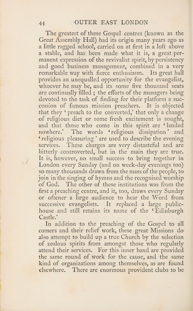 The greatest of these Gospel centres (known as the Great Assembly Flail) had its origin many years ago as a little ragged school, carried on at first in a loft above a stable, and has been made what it is, a great per¬ manent expression of the revivalist spirit, by persistency and good business management, combined in a very remarkable way with fierce enthusiasm. Its great hall provides an unequalled opportunity for the evangelist, whoever he may be, and its some five thousand seats are continually filled ; the efforts of the managers being devoted to the task of finding for their platform a suc¬ cession of famous mission preachers. It is objected that they 4 preach to the converted,’ that only a change of religious diet or some fresh excitement is sought, and that those who come in this spirit are c landed nowhere.’ The words c religious dissipation ’ and c religious pleasuring ’ are used to describe the evening services. These charges are very distasteful and are bitterly controverted, but in the main they are true. It is, however, no small success to bring together in London every Sunday (and on week-day evenings too) so many thousands drawn from the mass of the people, to join in the singing of hymns and the recognised worship of God. The other of these institutions was from the first a preaching centre, and it, too, draws every Sunday or oftener a large audience to hear the Word from successive evangelists. It replaced a large public- house and still retains its name of the c Edinburgh Castle.’ In addition to the preaching of the Gospel to all comers and their relief work, these great Missions do also attempt to build up a true Church by the selection of zealous spirits from amongst those who regularly attend their services. For this inner band are provided the same round of work for the cause, and the same kind of organizations among themselves, as are found elsewhere. There are enormous provident clubs to be