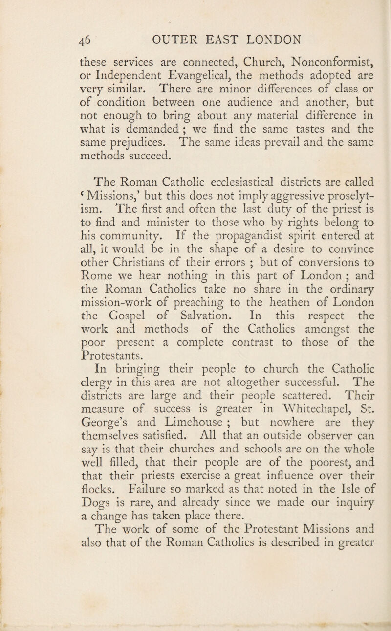 these services are connected, Church, Nonconformist, or Independent Evangelical, the methods adopted are very similar. There are minor differences of class or of condition between one audience and another, but not enough to bring about any material difference in what is demanded ; we find the same tastes and the same prejudices. The same ideas prevail and the same methods succeed. The Roman Catholic ecclesiastical districts are called c Missions,’ but this does not imply aggressive proselyt- ism. The first and often the last duty of the priest is to find and minister to those who by rights belong to his community. If the propagandist spirit entered at all, it would be in the shape of a desire to convince other Christians of their errors ; but of conversions to Rome we hear nothing in this part of London ; and the Roman Catholics take no share in the ordinary mission-work of preaching to the heathen of London the Gospel of Salvation. In this respect the work and methods of the Catholics amongst the poor present a complete contrast to those of the Protestants. In bringing their people to church the Catholic clergy in this area are not altogether successful. The districts are large and their people scattered. Their measure of success is greater in Whitechapel, St. George’s and Limehouse ; but nowhere are they themselves satisfied. All that an outside observer can say is that their churches and schools are on the whole well filled, that their people are of the poorest, and that their priests exercise a great influence over their flocks. Failure so marked as that noted in the Isle of Dogs is rare, and already since we made our inquiry a change has taken place there. The work of some of the Protestant Missions and also that of the Roman Catholics is described in greater