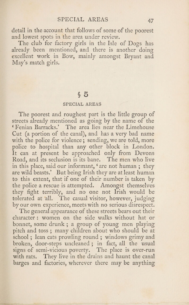 detail in the account that follows of some of the poorest and lowest spots in the area under review. The club for factory girls in the Isle of Dogs has already been mentioned, and there is another doing excellent work in Bow, mainly amongst Bryant and May’s match girls. § 5 SPECIAL AREAS The poorest and roughest part is the little group of streets already mentioned as going by the name of the € Fenian Barracks.’ The area lies near the Limehouse Cut (a portion of the canal), and has a very bad name with the police for violence; sending, we are told, more police to hospital than any other block in London. It can at present be approached only from Devons Road, and its seclusion is its bane. The men who live in this place, said our informant, c are not human ; they are wild beasts.’ But being Irish they are at least human to this extent, that if one of their number is taken by the police a rescue is attempted. Amongst themselves they fight terribly, and no one not Irish would be tolerated at all. The casual visitor, however, judging by our own experience, meets with no serious disrespect. The general appearance of these streets bears out their character : women on the side walks without hat or bonnet, some drunk ; a group of young men playing pitch and toss ; many children about who should be at school ; lean cats prowling round ; windows grimy and broken, door-steps uncleaned ; in fact, all the usual signs of semi-vicious poverty. The place is over-run with rats. They live in the drains and haunt the canal barges and factories, wherever there may be anything