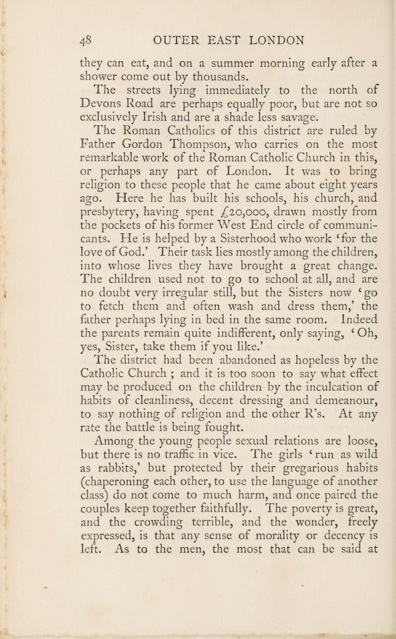 they can eat, and on a summer morning early after a shower come out by thousands. The streets lying immediately to the north of Devons Road are perhaps equally poor, but are not so exclusively Irish and are a shade less savage. The Roman Catholics of this district are ruled by Father Gordon Thompson, who carries on the most remarkable work of the Roman Catholic Church in this, or perhaps any part of London. It was to bring religion to these people that he came about eight years ago. Here he has built his schools, his church, and presbytery, having spent ^20,000, drawn mostly from the pockets of his former West End circle of communi¬ cants. He is helped by a Sisterhood who work Tor the love of God.’ Their task lies mostly among the children, into whose lives they have brought a great change. The children used not to go to school at all, and are no doubt very irregular still, but the Sisters now c go to fetch them and often wash and dress them,’ the father perhaps lying in bed in the same room. Indeed the parents remain quite indifferent, only saying, c Oh, yes, Sister, take them if you like.’ The district had been abandoned as hopeless by the Catholic Church ; and it is too soon to say what effect may be produced on the children by the inculcation of habits of cleanliness, decent dressing and demeanour, to say nothing of religion and the other R’s. At any rate the battle is being fought. Among the young people sexual relations are loose, but there is no traffic in vice. The girls c run as wild as rabbits,’ but protected by their gregarious habits (chaperoning each other, to use the language of another class) do not come to much harm, and once paired the couples keep together faithfully. The poverty is great, and the crowding terrible, and the wonder, freely expressed, is that any sense of morality or decency is left. As to the men, the most that can be said at
