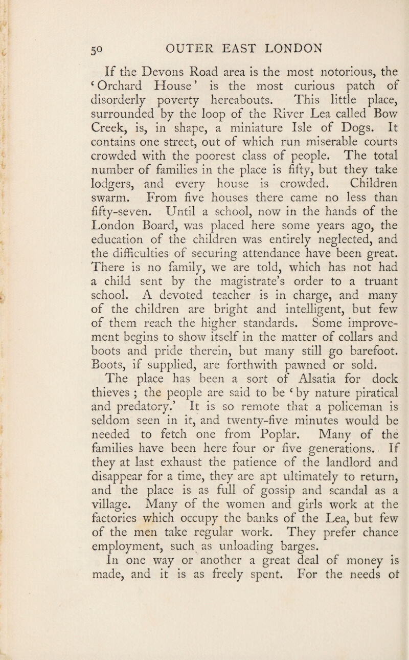 5° If the Devons Road area is the most notorious, the c Orchard House ’ is the most curious patch of disorderly poverty hereabouts. This little place, surrounded by the loop of the River Lea called Bow Creek, is, in shape, a miniature Isle of Dogs. It contains one street, out of which run miserable courts crowded v/ith the poorest class of people. The total number of families in the place is fifty, but they take lodgers, and every house is crowded. Children swarm. From five houses there came no less than fifty-seven. Until a school, now in the hands of the London Board, was placed here some years ago, the education of the children was entirely neglected, and the difficulties of securing attendance have been great. There is no family, we are told, which has not had a child sent by the magistrate’s order to a truant school. A devoted teacher is in charge, and many of the children are bright and intelligent, but few of them reach the higher standards. Some improve¬ ment begins to show itself in the matter of collars and boots and pride therein, but many still go barefoot. Boots, if supplied, are forthwith pawned or sold. The place has been a sort of Alsatia for dock thieves ; the people are said to be £ by nature piratical and predatory.’ It is so remote that a policeman is seldom seen in it, and twenty-five minutes would be needed to fetch one from Poplar. Many of the families have been here four or five generations. If they at last exhaust the patience of the landlord and disappear for a time, they are apt ultimately to return, and the place is as full of gossip and scandal as a village. Many of the women and girls work at the factories which occupy the banks of the Lea, but few of the men take regular work. They prefer chance employment, such as unloading barges. In one way or another a great deal of money is made, and it is as freely spent. For the needs 01