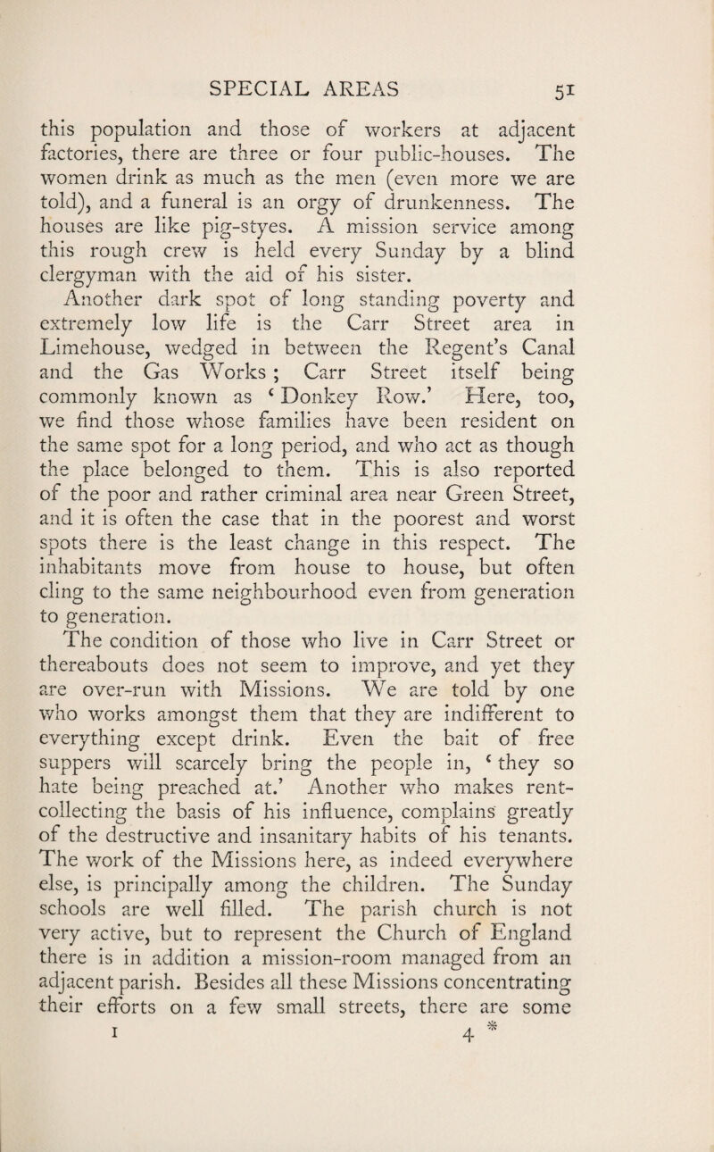 this population and those of workers at adjacent factories, there are three or four public-houses. The women drink as much as the men (even more we are told), and a funeral is an orgy of drunkenness. The houses are like pig-styes. A mission service among this rough crew is held every Sunday by a blind clergyman with the aid of his sister. Another dark spot of long standing poverty and extremely low life is the Carr Street area in Limehouse, wedged in between the Regent’s Canal and the Gas Works ; Carr Street itself being commonly known as c Donkey Row.’ Here, too, we find those whose families have been resident on the same spot for a long period, and who act as though the place belonged to them. This is also reported of the poor and rather criminal area near Green Street, and it is often the case that in the poorest and worst spots there is the least change in this respect. The inhabitants move from house to house, but often cling to the same neighbourhood even from generation O.o o to generation. The condition of those who live in Carr Street or thereabouts does not seem to improve, and yet they are over-run with Missions. We are told by one who works amongst them that they are indifferent to everything except drink. Even the bait of free suppers will scarcely bring the people in, c they so hate being preached at.’ Another who makes rent¬ collecting the basis of his influence, complains greatly of the destructive and insanitary habits of his tenants. The work of the Missions here, as indeed everywhere else, is principally among the children. The Sunday schools are well filled. The parish church is not very active, but to represent the Church of England there is in addition a mission-room managed from an adjacent parish. Besides all these Missions concentrating their efforts on a few small streets, there are some