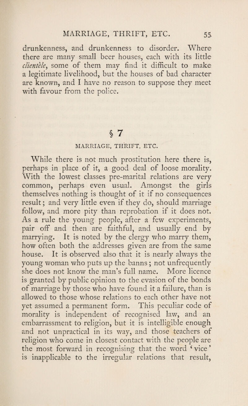 drunkenness, and drunkenness to disorder. Where there are many small beer houses, each with its little clientele, some of them may find it difficult to make a legitimate livelihood, but the houses of bad character are known, and I have no reason to suppose they meet with favour from the police. § 7 MARRIAGE, THRIFT, ETC. While there is not much prostitution here there is, perhaps in place of it, a good deal of loose morality. With the lowest classes pre-marital relations are very common, perhaps even usual. Amongst the girls themselves nothing is thought of it if no consequences result; and very little even if they do, should marriage follow, and more pity than reprobation if it does not. As a rule the young people, after a few experiments, pair off and then are faithful, and usually end by marrying. It is noted by the clergy who marry them, how often both the addresses given are from the same house. It is observed also that it is nearly always the young woman who puts up the banns ; not unfrequently she does not know the man’s full name. More licence is granted by public opinion to the evasion of the bonds of marriage by those who have found it a failure, than is allowed to those whose relations to each other have not yet assumed a permanent form. This peculiar code of morality is independent of recognised law, and an embarrassment to religion, but it is intelligible enough and not unpractical in its way, and those teachers of religion who come in closest contact with the people are the most forward in recognising that the word c vice ’ is inapplicable to the irregular relations that result,