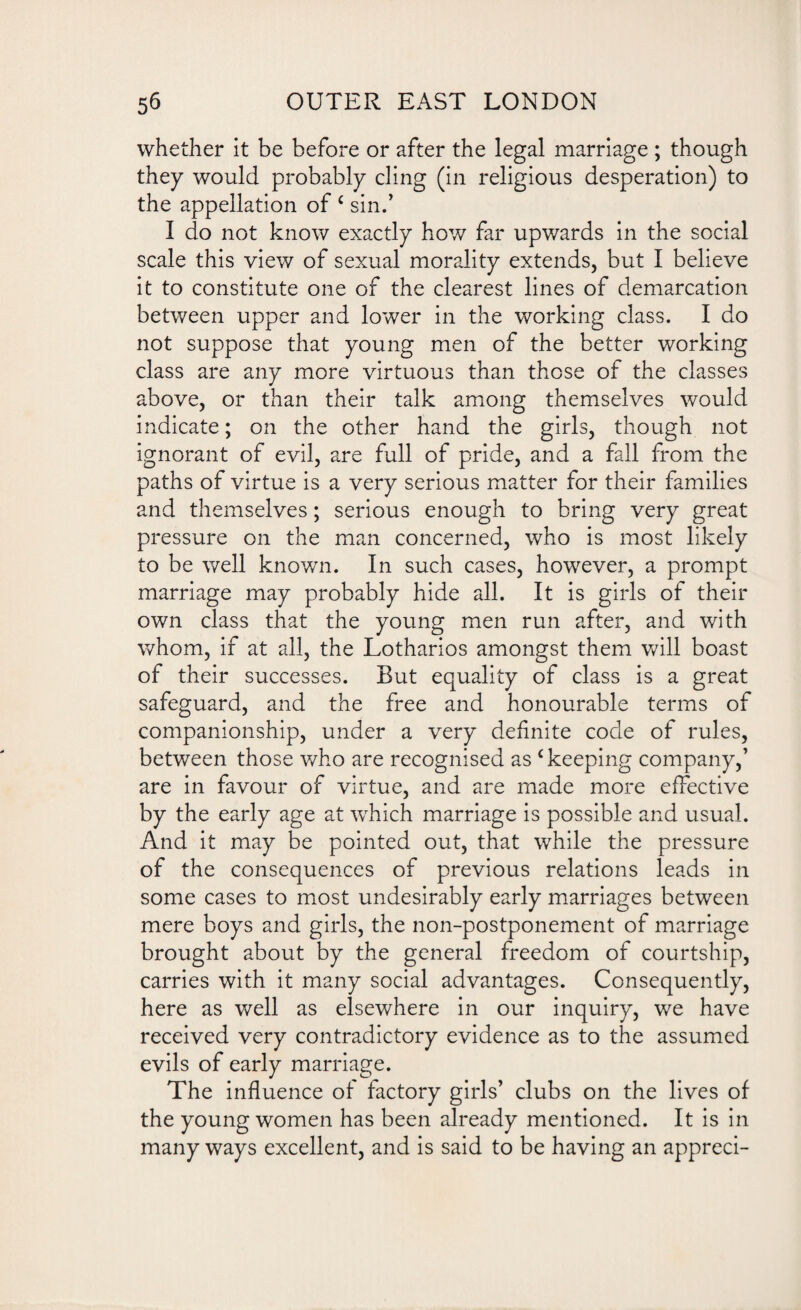 whether it be before or after the legal marriage ; though they would probably cling (in religious desperation) to the appellation of c sin.’ I do not know exactly how far upwards in the social scale this view of sexual morality extends, but I believe it to constitute one of the clearest lines of demarcation between upper and lower in the working class. I do not suppose that young men of the better working class are any more virtuous than those of the classes above, or than their talk among themselves would indicate; on the other hand the girls, though not ignorant of evil, are full of pride, and a fall from the paths of virtue is a very serious matter for their families and themselves; serious enough to bring very great pressure on the man concerned, who is most likely to be well known. In such cases, however, a prompt marriage may probably hide all. It is girls of their own class that the young men run after, and with whom, if at all, the Lotharios amongst them will boast of their successes. But equality of class is a great safeguard, and the free and honourable terms of companionship, under a very definite code of rules, between those who are recognised as c keeping company,’ are in favour of virtue, and are made more effective by the early age at which marriage is possible and usual. And it may be pointed out, that while the pressure of the consequences of previous relations leads in some cases to most undesirably early marriages between mere boys and girls, the non-postponement of marriage brought about by the general freedom of courtship, carries with it many social advantages. Consequently, here as well as elsewhere in our inquiry, we have received very contradictory evidence as to the assumed evils of early marriage. The influence of factory girls’ clubs on the lives of the young women has been already mentioned. It is in many ways excellent, and is said to be having an appreci-