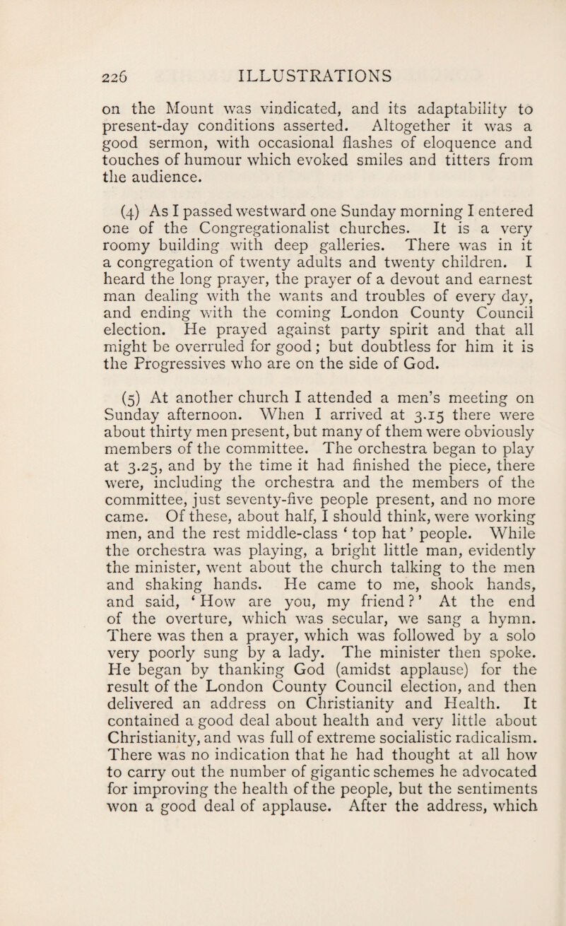 on the Mount was vindicated, and its adaptability to present-day conditions asserted. Altogether it was a good sermon, with occasional flashes of eloquence and touches of humour which evoked smiles and titters from the audience. (4) As I passed westward one Sunday morning I entered one of the Congregationalist churches. It is a very roomy building with deep galleries. There was in it a congregation of twenty adults and twenty children. I heard the long prayer, the prayer of a devout and earnest man dealing with the wants and troubles of every day, and ending with the coming London County Council election. He prayed against party spirit and that all might be overruled for good; but doubtless for him it is the Progressives who are on the side of God. (5) At another church I attended a men’s meeting on Sunday afternoon. When I arrived at 3.15 there were about thirty men present, but many of them were obviously members of the committee. The orchestra began to play at 3.25, and by the time it had finished the piece, there were, including the orchestra and the members of the committee, just seventy-five people present, and no more came. Of these, about half, I should think, were working men, and the rest middle-class ‘ top hat’ people. While the orchestra was playing, a bright little man, evidently the minister, went about the church talking to the men and shaking hands. He came to me, shook hands, and said, 4 How are you, my friend ? ’ At the end of the overture, which was secular, we sang a hymn. There was then a prayer, which was followed by a solo very poorly sung by a lady. The minister then spoke. He began by thanking God (amidst applause) for the result of the London County Council election, and then delivered an address on Christianity and Health. It contained a good deal about health and very little about Christianity, and was full of extreme socialistic radicalism. There was no indication that he had thought at all how to carry out the number of gigantic schemes he advocated for improving the health of the people, but the sentiments won a good deal of applause. After the address, which