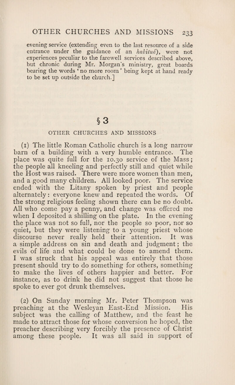 evening service (extending even to the last resource of a side entrance under the guidance of an habitue), were not experiences peculiar to the farewell services described above, but chronic during Mr. Morgan's ministry, great boards bearing the words ‘ no more room ’ being kept at hand ready to be set up outside the church.] § 3 OTHER CHURCHES AND MISSIONS (1) The little Roman Catholic church is a long narrow barn of a building with a very humble entrance. The place was quite full for the 10.30 service of the Mass; the people all kneeling and perfectly still and quiet while the Host was raised. There were more women than men, and a good many children. All looked poor. The service ended with the Litany spoken by priest and people alternately : everyone knew and repeated the words. Of the strong religious feeling shown there can be no doubt. All who come pay a penny, and change was offered me when I deposited a shilling on the plate. In the evening the place was not so full, nor the people so poor, nor so quiet, but they were listening to a young priest whose discourse never really held their attention. It was a simple address on sin and death and judgment; the evils of life and what could be done to amend them. I was struck that his appeal was entirely that those present should try to do something for others, something to make the lives of others happier and better. For instance, as to drink he did not suggest that those he spoke to ever got drunk themselves. (2) On Sunday morning Mr. Peter Thompson was preaching at the Wesleyan East-End Mission. His subject was the calling of Matthew, and the feast he made to attract those for whose conversion he hoped, the preacher describing very forcibly the presence of Christ among these people. It was all said in support of