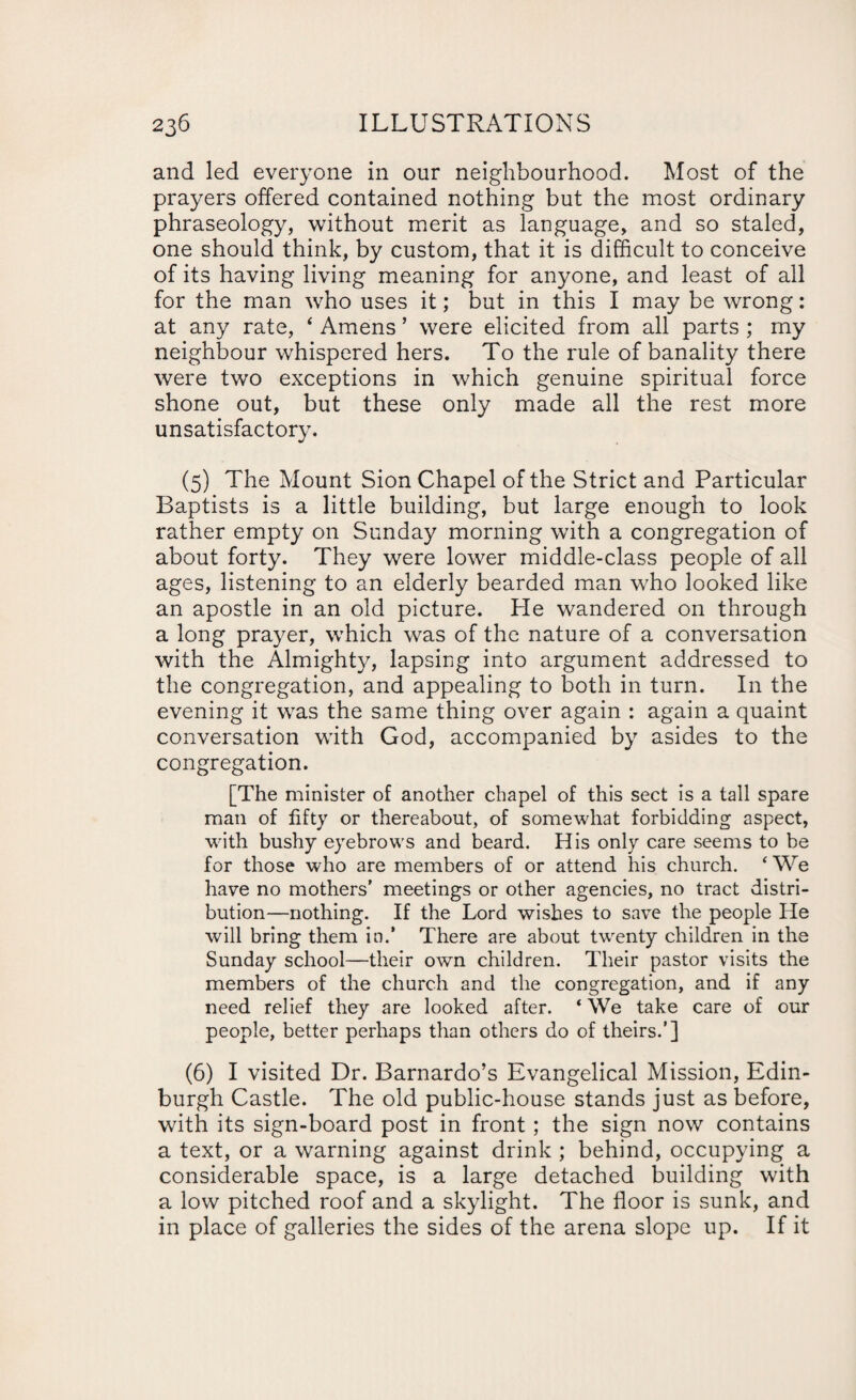 and led everyone in our neighbourhood. Most of the prayers offered contained nothing but the most ordinary phraseology, without merit as language, and so staled, one should think, by custom, that it is difficult to conceive of its having living meaning for anyone, and least of all for the man who uses it; but in this I may be wrong: at any rate, ‘ Amens ’ were elicited from all parts ; my neighbour whispered hers. To the rule of banality there were two exceptions in which genuine spiritual force shone out, but these only made all the rest more unsatisfactory. (5) The Mount Sion Chapel of the Strict and Particular Baptists is a little building, but large enough to look rather empty on Sunday morning with a congregation of about forty. They were lower middle-class people of all ages, listening to an elderly bearded man who looked like an apostle in an old picture. Pie wandered on through a long prayer, which was of the nature of a conversation with the Almighty, lapsing into argument addressed to the congregation, and appealing to both in turn. In the evening it was the same thing over again : again a quaint conversation with God, accompanied by asides to the congregation. [The minister of another chapel of this sect is a tall spare man of fifty or thereabout, of somewhat forbidding aspect, with bushy eyebrows and beard. His only care seems to be for those who are members of or attend his church. ‘ We have no mothers’ meetings or other agencies, no tract distri¬ bution—nothing. If the Lord wishes to save the people He will bring them in.' There are about twenty children in the Sunday school—their own children. Their pastor visits the members of the church and the congregation, and if any need relief they are looked after. * We take care of our people, better perhaps than others do of theirs.’] (6) I visited Dr. Barnardo’s Evangelical Mission, Edin¬ burgh Castle. The old public-house stands just as before, with its sign-board post in front; the sign now contains a text, or a warning against drink ; behind, occupying a considerable space, is a large detached building with a low pitched roof and a skylight. The floor is sunk, and in place of galleries the sides of the arena slope up. If it