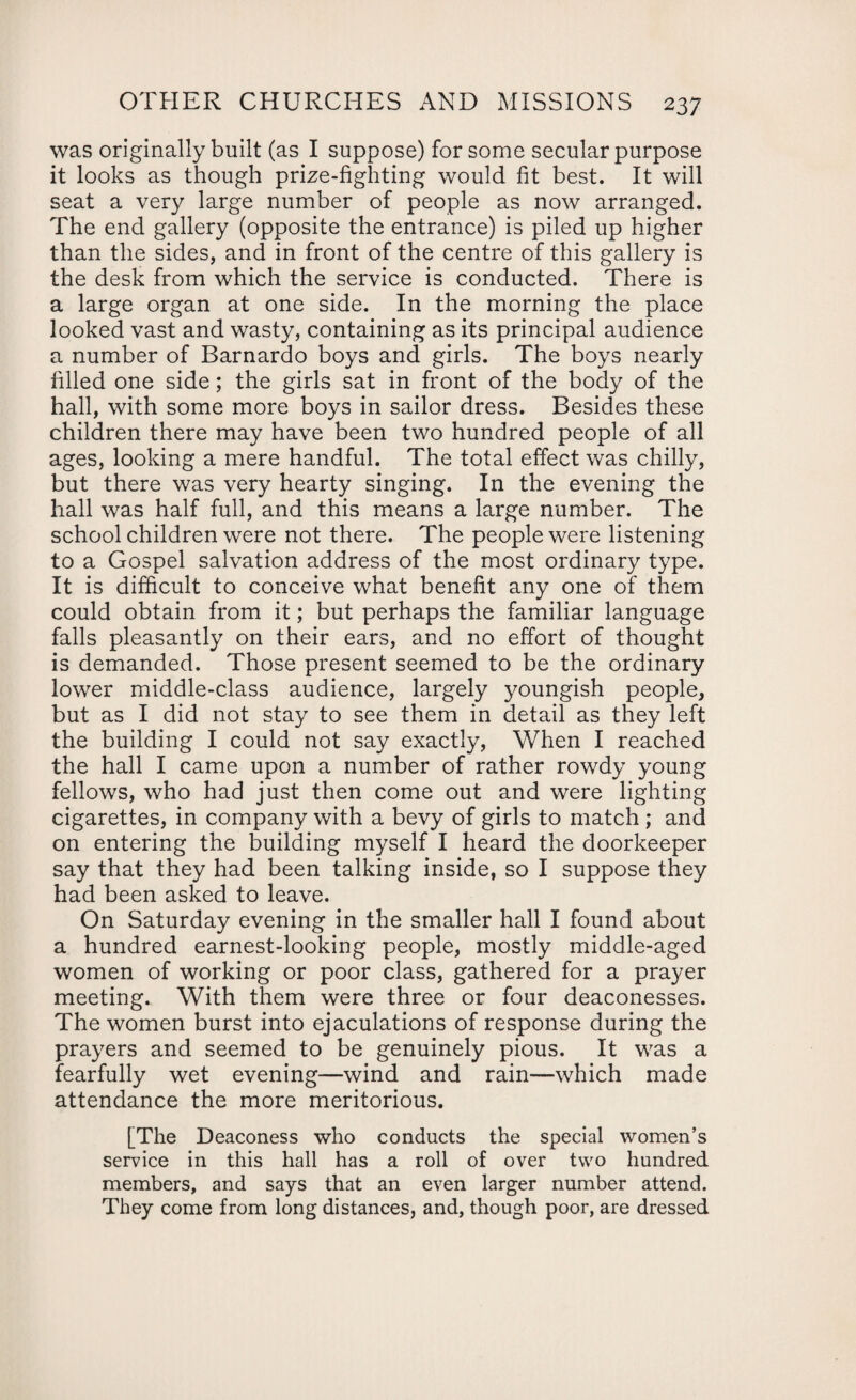 was originally built (as I suppose) for some secular purpose it looks as though prize-fighting would fit best. It will seat a very large number of people as now arranged. The end gallery (opposite the entrance) is piled up higher than the sides, and in front of the centre of this gallery is the desk from which the service is conducted. There is a large organ at one side. In the morning the place looked vast and wasty, containing as its principal audience a number of Barnardo boys and girls. The boys nearly filled one side; the girls sat in front of the body of the hall, with some more boys in sailor dress. Besides these children there may have been two hundred people of all ages, looking a mere handful. The total effect was chilly, but there was very hearty singing. In the evening the hall was half full, and this means a large number. The school children were not there. The people were listening to a Gospel salvation address of the most ordinary type. It is difficult to conceive what benefit any one of them could obtain from it; but perhaps the familiar language falls pleasantly on their ears, and no effort of thought is demanded. Those present seemed to be the ordinary lower middle-class audience, largely youngish people, but as I did not stay to see them in detail as they left the building I could not say exactly, When I reached the hall I came upon a number of rather rowdy young fellows, who had just then come out and were lighting cigarettes, in company with a bevy of girls to match ; and on entering the building myself I heard the doorkeeper say that they had been talking inside, so I suppose they had been asked to leave. On Saturday evening in the smaller hall I found about a hundred earnest-looking people, mostly middle-aged women of working or poor class, gathered for a prayer meeting. With them were three or four deaconesses. The women burst into ejaculations of response during the prayers and seemed to be genuinely pious. It was a fearfully wet evening—wind and rain—which made attendance the more meritorious. [The Deaconess who conducts the special women’s service in this hall has a roll of over two hundred members, and says that an even larger number attend. They come from long distances, and, though poor, are dressed