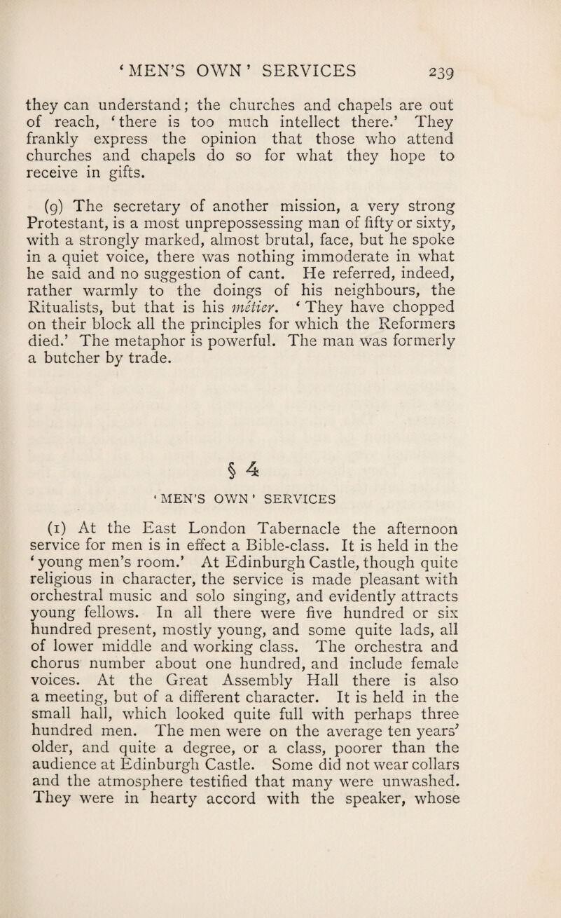‘MEN’S OWN’ SERVICES they can understand; the churches and chapels are out of reach, ‘ there is too much intellect there.’ They frankly express the opinion that those who attend churches and chapels do so for what they hope to receive in gifts. (9) The secretary of another mission, a very strong Protestant, is a most unprepossessing man of fifty or sixty, with a strongly marked, almost brutal, face, but he spoke in a quiet voice, there was nothing immoderate in what he said and no suggestion of cant. Pie referred, indeed, rather warmly to the doings of his neighbours, the Ritualists, but that is his metier. ‘ They have chopped on their block all the principles for which the Reformers died.’ The metaphor is powerful. The man was formerly a butcher by trade. § 4 ‘ MEN’S OWN ’ SERVICES (1) At the East London Tabernacle the afternoon service for men is in effect a Bible-class. It is held in the ‘ young men’s room.’ At Edinburgh Castle, though quite religious in character, the service is made pleasant with orchestral music and solo singing, and evidently attracts young fellows. In all there were five hundred or six hundred present, mostly young, and some quite lads, all of lowrer middle and working class. The orchestra and chorus number about one hundred, and include female voices. At the Great Assembly Hall there is also a meeting, but of a different character. It is held in the small hall, which looked quite full with perhaps three hundred men. The men were on the average ten years' older, and quite a degree, or a class, poorer than the audience at Edinburgh Castle. Some did not wear collars and the atmosphere testified that many wrere unwashed. They were in hearty accord with the speaker, whose