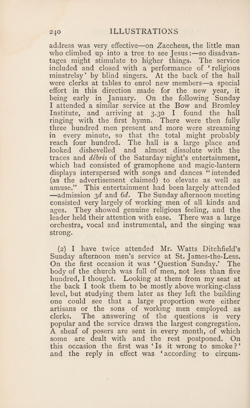 address was very effective—on Zaccheus, the little man who climbed up into a tree to see Jesus:—so disadvan¬ tages might stimulate to higher things. The service included and closed with a performance of ‘ religious minstrelsy’ by blind singers. At the back of the hall were clerks at tables to enrol new members—a special effort in this direction made for the new year, it being early in January. On the following Sunday I attended a similar service at the Bow and Bromley Institute, and arriving at 3.30 I found the hall ringing with the first hymn. There were then fully three hundred men present and more were streaming in every minute, so that the total might probably reach four hundred. The hall is a large place and looked dishevelled and almost dissolute with the traces and debris of the Saturday night’s entertainment, which had consisted of gramophone and magic-lantern displays interspersed with songs and dances “ intended (as the advertisement claimed) to elevate as well as amuse.” This entertainment had been largely attended —admission 3<f and 6d. The Sunday afternoon meeting consisted very largely of working men of all kinds and ages. They showed genuine religious feeling, and the leader held their attention with ease. There was a large orchestra, vocal and instrumental, and the singing was strong. (2) I have twice attended Mr. Watts Litchfield’s Sunday afternoon men’s service at St. James-the-Less. On the first occasion it was 4 Question Sunday.’ The body of the church was full of men, not less than five hundred, I thought. Looking at them from my seat at the back I took them to be mostly above working-class level, but studying them later as they left the building one could see that a large proportion were either artisans or the sons of working men employed as clerks. The answering of the questions is very popular and the service draws the largest congregation. A sheaf of posers are sent in every month, of which some are dealt with and the rest postponed. On this occasion the first was 4 Is it wrong to smoke ? ’ and the reply in effect was * according to circum-