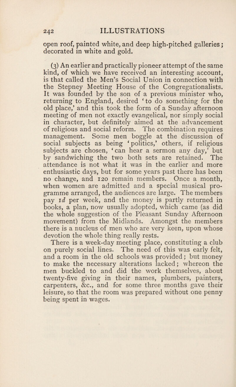 open roof, painted white, and deep high-pitched galleries; decorated in white and gold. (3) An earlier and practically pioneer attempt of the same kind, of which we have received an interesting account, is that called the Men’s Social Union in connection with the Stepney Meeting House of the Congregationalists. It was founded by the son of a previous minister who, returning to England, desired ‘ to do something for the old place,’ and this took the form of a Sunday afternoon meeting of men not exactly evangelical, nor simply social in character, but definitely aimed at the advancement of religious and social reform. The combination requires management. Some men boggle at the discussion of social subjects as being ‘politics,’ others, if religious subjects are chosen, * can hear a sermon any day,’ but by sandwiching the two both sets are retained. The attendance is not what it was in the earlier and more enthusiastic days, but for some years past there has been no change, and 120 remain members. Once a month, when women are admitted and a special musical pro¬ gramme arranged, the audiences are large. The members pay id per week, and the money is partly returned in books, a plan, now usually adopted, which came (as did the whole suggestion of the Pleasant Sunday Afternoon movement) from the Midlands. Amongst the members there is a nucleus of men who are very keen, upon whose devotion the whole thing really rests. There is a week-day meeting place, constituting a club on purely social lines. The need of this was early felt, and a room in the old schools was provided; but money to make the necessary alterations lacked; whereon the men buckled to and did the work themselves, about twenty-five giving in their names, plumbers, painters, carpenters, &c., and for some three months gave their leisure, so that the room was prepared without one penny being spent in wages.