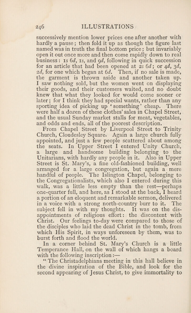 successively mention lower prices one after another with hardly a pause; then fold it up as though the figure last named was in truth the final bottom price ; but invariably open it out once more and then come rapidly down to real business : is 6d, is, and 9d, following in quick succession for an article that had been opened at 2s 6d; or 4d, 3d, 2d, for one which began at 6d. Then, if no sale is made, the garment is thrown aside and another taken up. I saw nothing sold, but the women went on displaying their goods, and their customers waited, and no doubt knew that what they looked for would come sooner or later; for I think they had special wants, rather than any sporting idea of picking up ‘ something ’ cheap. There were half a dozen of these clothes’ sales in Chapel Street, and the usual Sunday market stalls for meat, vegetables, and odds and ends, all of the poorest description. From Chapel Street by Liverpool Street to Trinity Church, Cloudesley Square. Again a large church fully appointed, and just a few people scattered about among the seats. In Upper Street I entered Unity Church, a large and handsome building belonging to the Unitarians, with hardly any people in it. Also in Upper Street is St. Mary’s, a fine old-fashioned building, well arranged for a large congregation, but again a mere handful of people. The Islington Chapel, belonging to the Congregationalists, which also I entered during this walk, was a little less empty than the rest—perhaps one-quarter full, and here, as I stood at the back, I heard a portion of an eloquent and remarkable sermon, delivered in a voice with a strong north-country burr to it. The subject fell in with my thoughts. It was on the dis¬ appointments of religious effort: the discontent with Christ. Our feelings to-day were compared to those of the disciples who laid the dead Christ in the tomb, from which His Spirit, in ways unforeseen by them, was to burst forth and flood the world. In a corner behind St. Mary’s Church is a little Temperance Hall, on the wall of which hangs a board with the following inscription :— “ The Christadelphians meeting in this hall believe in the divine inspiration of the Bible, and look for the second appearing of Jesus Christ, to give immortality to