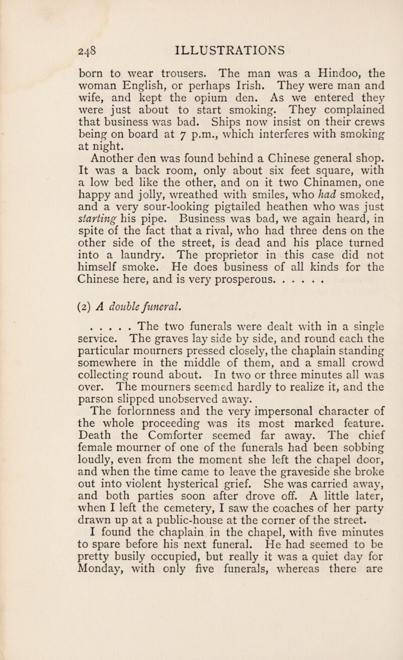 born to wear trousers. The man was a Hindoo, the woman English, or perhaps Irish. They were man and wife, and kept the opium den. As we entered they were just about to start smoking. They complained that business was bad. Ships now insist on their crews being on board at 7 p.m., which interferes with smoking at night. Another den was found behind a Chinese general shop. It was a back room, only about six feet square, with a low bed like the other, and on it two Chinamen, one happy and jolly, wreathed with smiles, who had smoked, and a very sour-looking pigtailed heathen who was just starting his pipe. Business was bad, we again heard, in spite of the fact that a rival, who had three dens on the other side of the street, is dead and his place turned into a laundry. The proprietor in this case did not himself smoke. He does business of all kinds for the Chinese here, and is very prosperous. (2) A double funeral. .The two funerals were dealt with in a single service. The graves lay side by side, and round each the particular mourners pressed closely, the chaplain standing somewhere in the middle of them, and a small crowd collecting round about. In two or three minutes all was over. The mourners seemed hardly to realize it, and the parson slipped unobserved away. The forlornness and the very impersonal character of the whole proceeding was its most marked feature. Death the Comforter seemed far away. The chief female mourner of one of the funerals had been sobbing loudly, even from the moment she left the chapel door, and when the time came to leave the graveside she broke out into violent hysterical grief. She was carried away, and both parties soon after drove off. A little later, when I left the cemetery, I saw the coaches of her party drawn up at a public-house at the corner of the street. I found the chaplain in the chapel, with five minutes to spare before his next funeral. He had seemed to be pretty busily occupied, but really it was a quiet day for Monday, with only five funerals, whereas there are