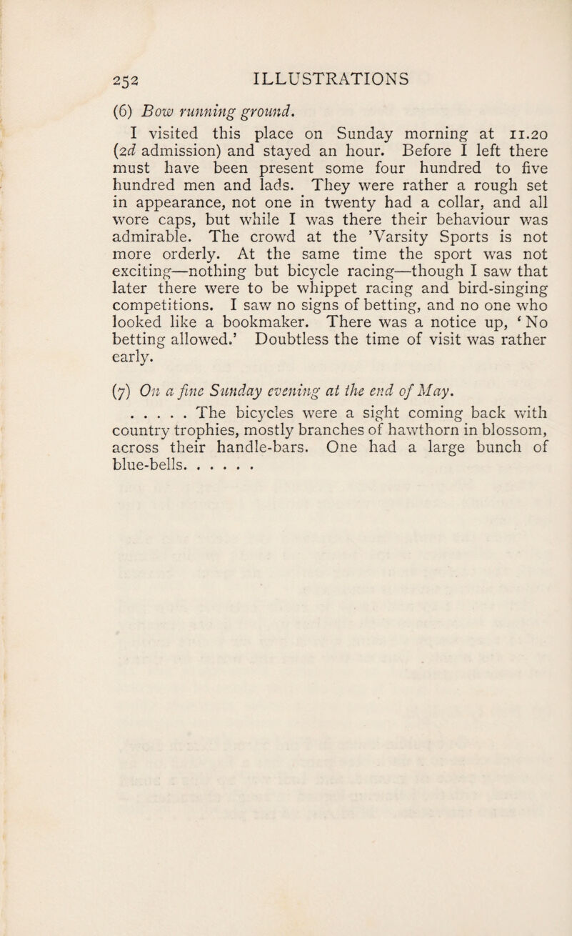 (6) Bow running ground. I visited this place on Sunday morning at 11.20 (2d admission) and stayed an hour. Before I left there must have been present some four hundred to five hundred men and lads. They were rather a rough set in appearance, not one in twenty had a collar, and all wore caps, but while I was there their behaviour was admirable. The crowd at the ’Varsity Sports is not more orderly. At the same time the sport was not exciting—nothing but bicycle racing—though I saw that later there were to be whippet racing and bird-singing competitions. I saw no signs of betting, and no one who looked like a bookmaker. There was a notice up, ‘ No betting allowed.’ Doubtless the time of visit was rather early. (7) On a fine Sunday evening at the end of May. .The bicycles were a sight coming back with country trophies, mostly branches of hawthorn in blossom, across their handle-bars. One had a large bunch of blue-bells.