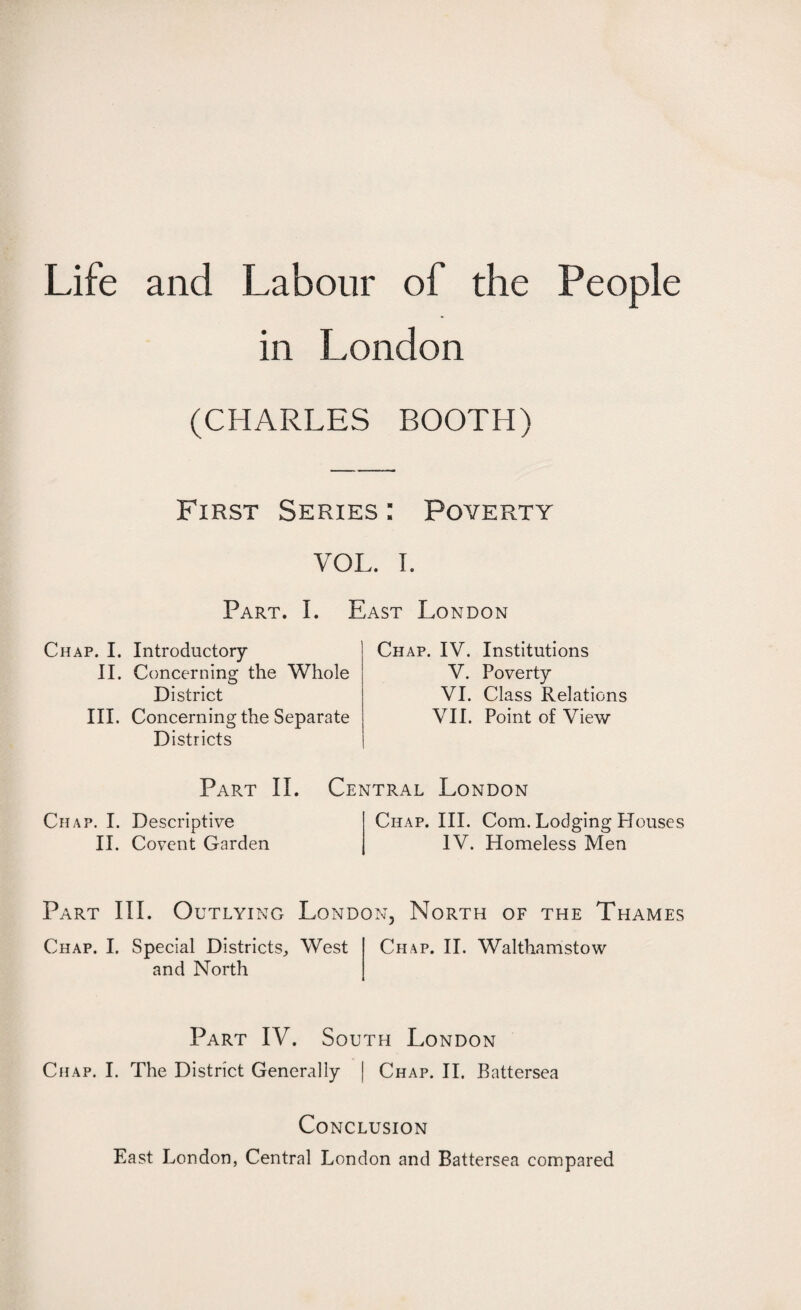 Life and Labour of the People in London (CHARLES BOOTH) First Series : Poverty VOL. I. Part. I. East London Chap. I. Introductory II. Concerning the Whole District III. Concerning the Separate Districts Chap. IV. Institutions V. Poverty VI. Class Relations VII. Point of View Part II. Central London Chap. I. Descriptive II. Covent Garden Chap. III. Com. Lodging Houses IV. Homeless Men Part III. Outlying London, North of the Thames Chap. I. Special Districts, West and North Chap. II. Walthamstow Part IV. South London Chap. I. The District Generally | Chap. II. Battersea Conclusion East London, Central London and Battersea compared