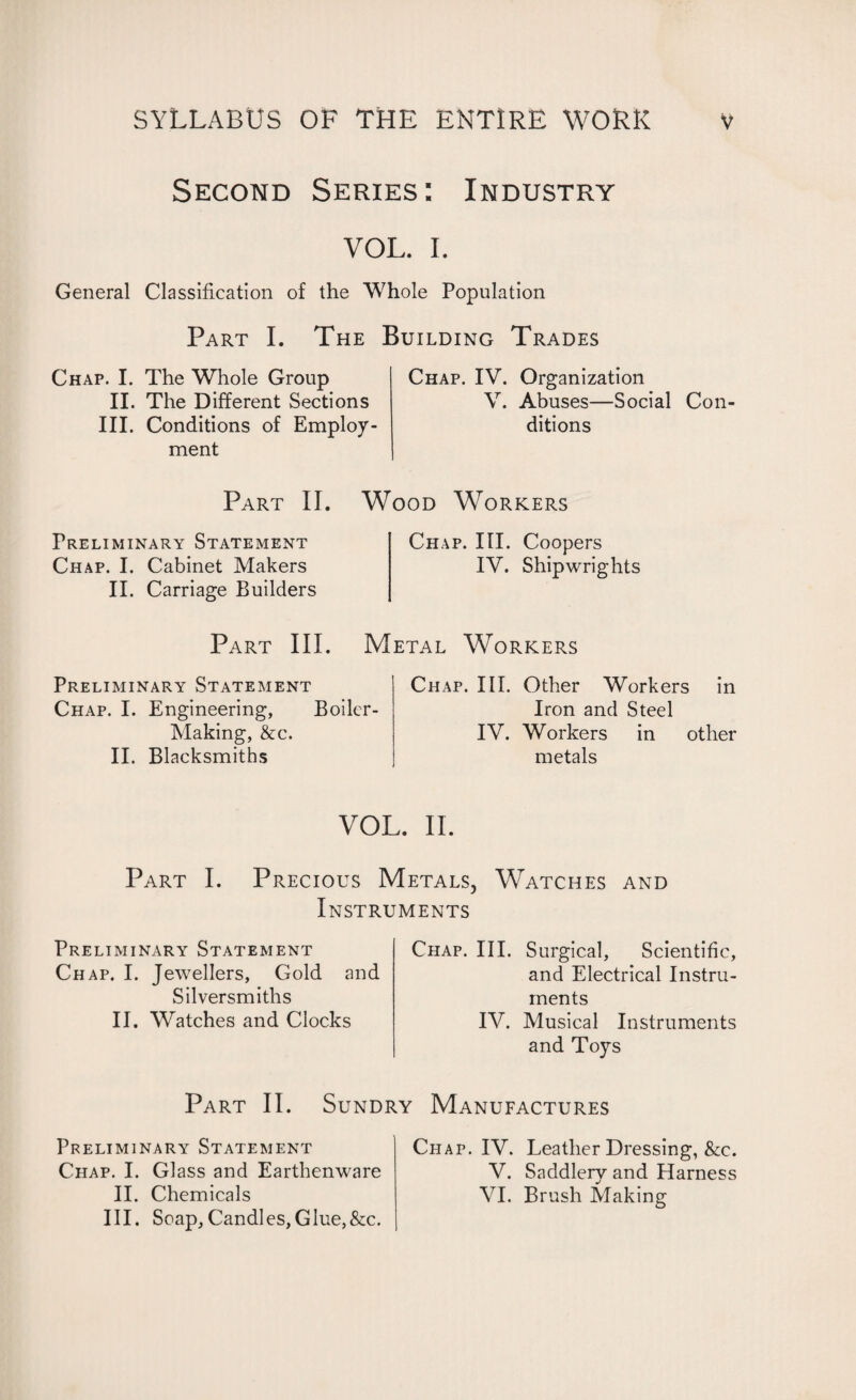 Second Series: Industry VOL. I. General Classification of the Whole Population Part I. The Building Trades Chap. I. The Whole Group II. The Different Sections III. Conditions of Employ¬ ment Chap. IV. Organization V. Abuses—Social Con¬ ditions Part II. Wood Workers Preliminary Statement Chap. I. Cabinet Makers II. Carriage Builders Chap. III. Coopers IV. Shipwrights Metal Workers Part III. Preliminary Statement Chap. I. Engineering, Boiler- Making, &c. II. Blacksmiths Chap. III. Other Workers in Iron and Steel IV. Workers in other metals VOL. II. Part I. Precious Metals, Watches and Instruments Preliminary Statement Chap. I. Jewellers, Gold and Silversmiths II. Watches and Clocks Chap. III. Surgical, Scientific, and Electrical Instru¬ ments IV. Musical Instruments and Toys Part II. Sundry Manufactures Preliminary Statement Chap. I. Glass and Earthenware II. Chemicals III. Soap,Candles,Glue,&c. Chap. IV. Leather Dressing, &c. V. Saddlery and Harness VI. Brush Making