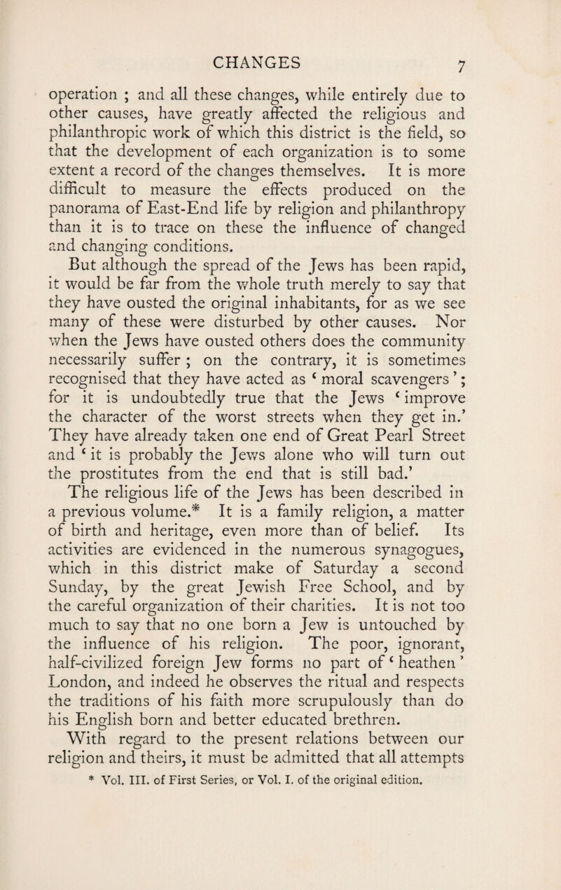 operation ; and all these changes, while entirely due to other causes, have greatly affected the religious and philanthropic work of which this district is the held, so that the development of each organization is to some extent a record of the changes themselves. It is more difficult to measure the effects produced on the panorama of East-End life by religion and philanthropy than it is to trace on these the influence of changed and changing conditions. But although the spread of the Jews has been rapid, it would be far from the whole truth merely to say that they have ousted the original inhabitants, for as we see many of these were disturbed by other causes. Nor when the Jews have ousted others does the community necessarily suffer ; on the contrary, it is sometimes recognised that they have acted as c moral scavengers ’; for it is undoubtedly true that the Jews c improve the character of the worst streets when they get in/ They have already taken one end of Great Pearl Street and c it is probably the Jews alone who will turn out the prostitutes from the end that is still bad/ The religious life of the Jews has been described in a previous volume.* It is a family religion, a matter of birth and heritage, even more than of belief. Its activities are evidenced in the numerous synagogues, which in this district make of Saturday a second Sunday, by the great Jewish Free School, and by the careful organization of their charities. It is not too much to say that no one born a Jew is untouched by the influence of his religion. The poor, ignorant, half-civilized foreign Jew forms no part of c heathen * London, and indeed he observes the ritual and respects the traditions of his faith more scrupulously than do his English born and better educated brethren. With regard to the present relations between our religion and theirs, it must be admitted that all attempts * Vol. III. of First Series, or Vol. I. of the original edition.