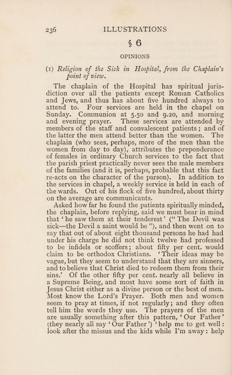 § 6 OPINIONS (i) Religion of the Sick in Hospital, from the Chaplain's point of view. The chaplain of the Hospital has spiritual juris¬ diction over all the patients except Roman Catholics and Jews, and thus has about five hundred always to attend to. Four services are held in the chapel on Sunday. Communion at 5.50 and 9.20, and morning and evening prayer. These services are attended by members of the staff and convalescent patients ; and of the latter the men attend better than the women. The chaplain (who sees, perhaps, more of the men than the women from day to day), attributes the preponderance of females in ordinary Church services to the fact that the parish priest practically never sees the male members of the families (and it is, perhaps, probable that this fact re-acts on the character of the parson). In addition to the services in chapel, a weekly service is held in each of the wards. Out of his flock of five hundred, about thirty on the average are communicants. Asked how far he found the patients spiritually minded, the chaplain, before replying, said we must bear in mind that 4 he saw them at their tenderest ’ (“ The Devil was sick—the Devil a saint would be ”), and then went on to say that out of about eight thousand persons he had had under his charge he did not think twelve had professed to be infidels or scoffers; about fifty per cent, would claim to be orthodox Christians. * Their ideas may be vague, but they seem to understand that they are sinners, and to believe that Christ died to redeem them from their sins.’ Of the other fifty per cent, nearly all believe in a Supreme Being, and most have some sort of faith in Jesus Christ either as a divine person or the best of men. Most know the Lord’s Prayer. Both men and women seem to pray at times, if not regularly; and they often tell him the words they use. The prayers of the men are usually something after this pattern, ‘Our Father’ (they nearly all say ‘ Our Father ’) ‘ help me to get well: look after the missus and the kids while I’m away : help