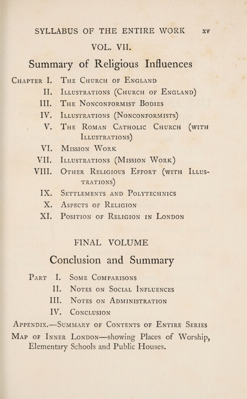 VOL. VII. Summary of Religious Influences Chapter I. The Church of England II. Illustrations (Church of England) III. The Nonconformist Bodies IV. Illustrations (Nonconformists) , V. The Roman Catholic Church Illustrations) (with VI. Mission Work VII. Illustrations (Mission Work) VIII. Other Religious Effort (with trations) Illus- IX. Settlements and Polytechnics X. Aspects of Religion XI. Position of Religion in London FINAL VOLUME Conclusion and Summary Part I. Some Comparisons II. Notes on Social Influences III. Notes on Administration IV. Conclusion Appendix.—Summary of Contents of Entire Series Map of Inner London—showing Places of Worship, Elementary Schools and Public Houses.