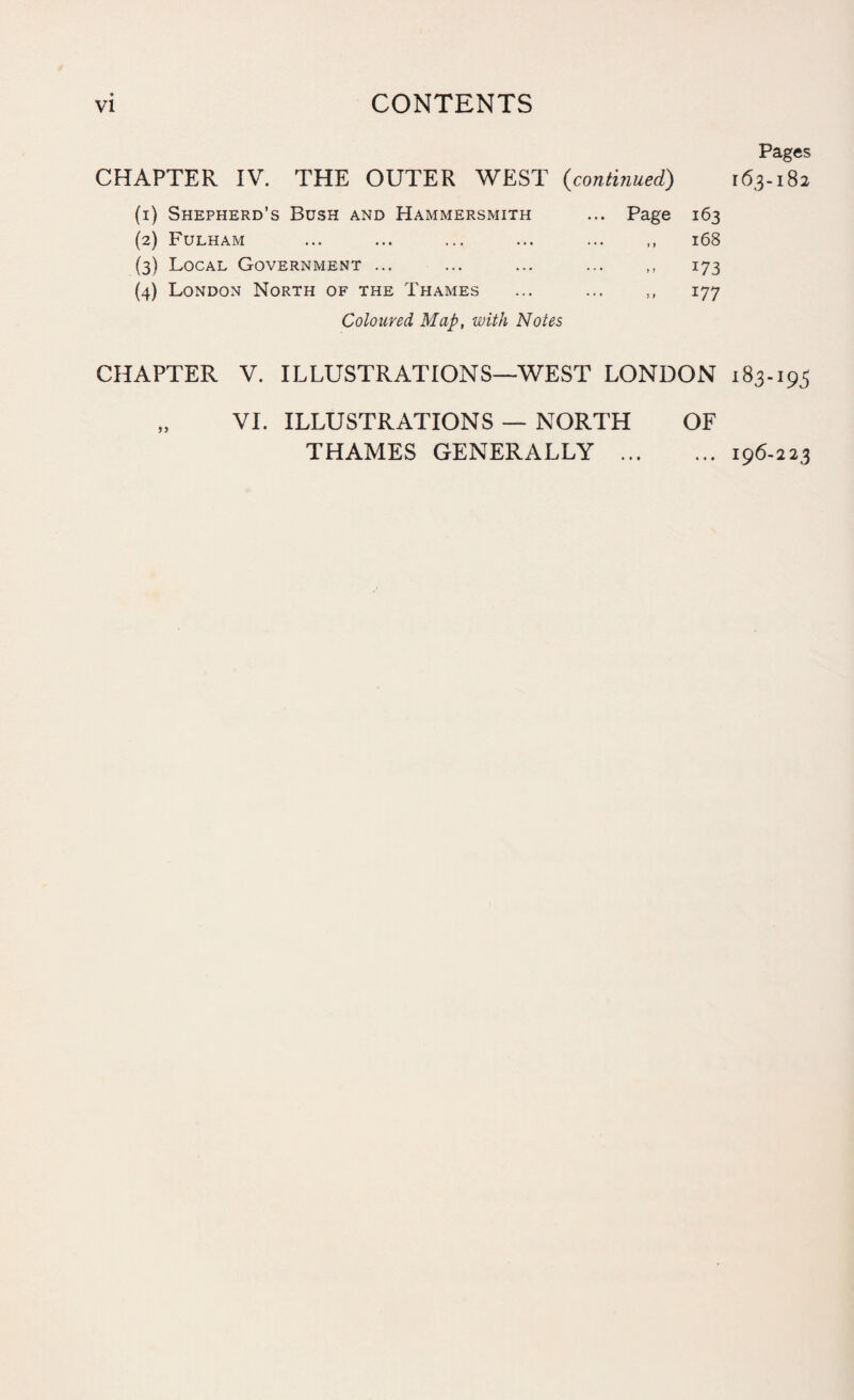 Pages CHAPTER IV. THE OUTER WEST {continued) 163-182 (1) Shepherd’s Bush and Hammersmith ... Page 163 (2) Fulham ... ... ... ... ... ,, 168 (3) Local Government ... ... ... ... ,, 173 (4) London North of the Thames ... ... ,, 177 Coloured Map, with Notes CHAPTER V. ILLUSTRATIONS—WEST LONDON 183-193 „ VI. ILLUSTRATIONS — NORTH OF THAMES GENERALLY .196-223