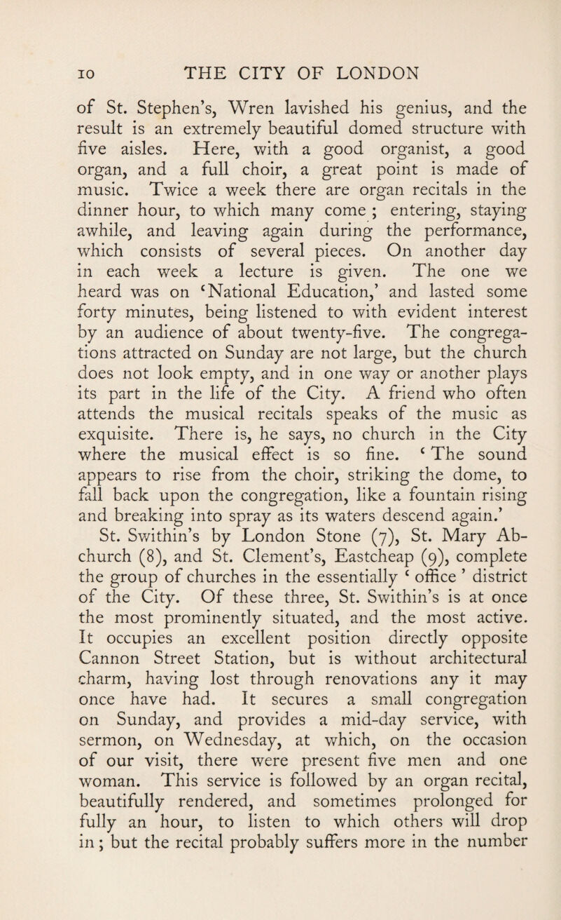 of St. Stephen’s, Wren lavished his genius, and the result is an extremely beautiful domed structure with hve aisles. Here, with a good organist, a good organ, and a full choir, a great point is made of music. Twice a week there are organ recitals in the dinner hour, to which many come ; entering, staying awhile, and leaving again during the performance, which consists of several pieces. On another day in each week a lecture is given. The one we heard was on ‘National Education,’ and lasted some forty minutes, being listened to with evident interest by an audience of about twenty-five. The congrega¬ tions attracted on Sunday are not large, but the church does not look empty, and in one way or another plays its part in the life of the City. A friend who often attends the musical recitals speaks of the music as exquisite. There is, he says, no church in the City where the musical effect is so fine. c The sound appears to rise from the choir, striking the dome, to fall back upon the congregation, like a fountain rising and breaking into spray as its waters descend again.’ St. Swithin’s by London Stone (7), St. Mary Ab- church (8), and St. Clement’s, Eastcheap (9), complete the group of churches in the essentially c office ’ district of the City. Of these three, St. Swithin’s is at once the most prominently situated, and the most active. It occupies an excellent position directly opposite Cannon Street Station, but is without architectural charm, having lost through renovations any it may once have had. It secures a small congregation on Sunday, and provides a mid-day service, with sermon, on Wednesday, at which, on the occasion of our visit, there were present five men and one woman. This service is followed by an organ recital, beautifully rendered, and sometimes prolonged for fully an hour, to listen to which others will drop in; but the recital probably suffers more in the number