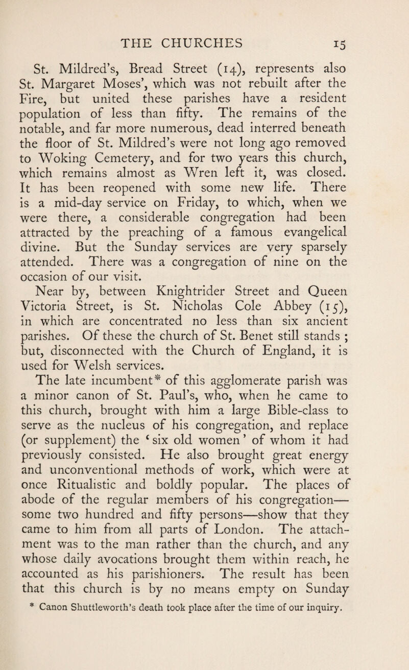St. Mildred’s, Bread Street (14), represents also St. Margaret Moses’, which was not rebuilt after the Fire, but united these parishes have a resident population of less than fifty. The remains of the notable, and far more numerous, dead interred beneath the floor of St. Mildred’s were not long ago removed to Woking Cemetery, and for two years this church, which remains almost as Wren left it, was closed. It has been reopened with some new life. There is a mid-day service on Friday, to which, when we were there, a considerable congregation had been attracted by the preaching of a famous evangelical divine. But the Sunday services are very sparsely attended. There was a congregation of nine on the occasion of our visit. Near by, between Knightrider Street and Queen Victoria Street, is St. Nicholas Cole Abbey (15), in which are concentrated no less than six ancient parishes. Of these the church of St. Benet still stands ; but, disconnected with the Church of England, it is used for Welsh services. The late incumbent* of this agglomerate parish was a minor canon of St. Paul’s, who, when he came to this church, brought with him a large Bible-class to serve as the nucleus of his congregation, and replace (or supplement) the c six old women ’ of whom it had previously consisted. He also brought great energy and unconventional methods of work, which were at once Ritualistic and boldly popular. The places of abode of the regular members of his congregation— some two hundred and fifty persons—show that they came to him from all parts of London. The attach¬ ment was to the man rather than the church, and any whose daily avocations brought them within reach, he accounted as his parishioners. The result has been that this church is by no means empty on Sunday * Canon Shuttleworth’s death took place after the time of our inquiry.
