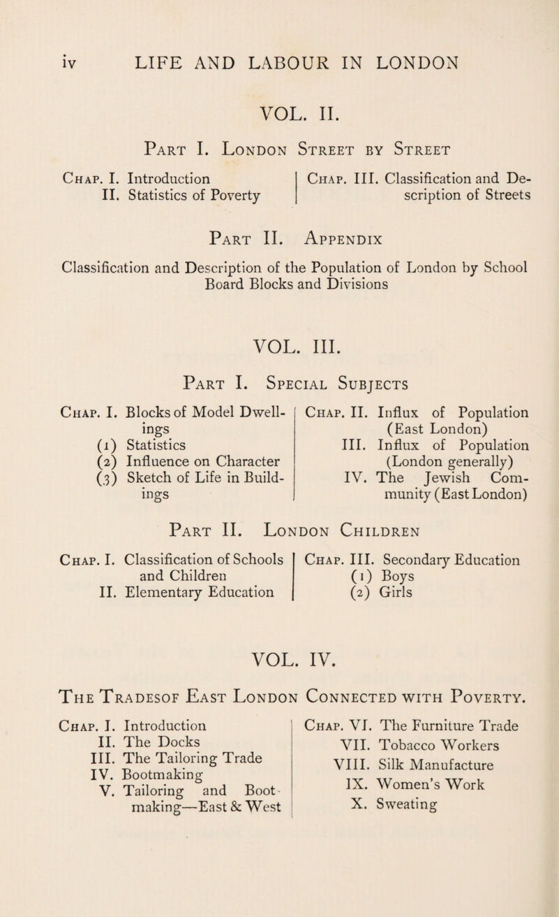 VOL. II. Part I. London Street by Street Chap. I. Introduction II. Statistics of Poverty Chap. III. Classification and De¬ scription of Streets Part II. Appendix Classification and Description of the Population of London by School Board Blocks and Divisions VOL. III. Part I. Special Subjects Chap. I. Blocks of Model Dwell¬ ings (1) Statistics (2) Influence on Character (.3) Sketch of Life in Build¬ ings Chap. II. Influx of Population (East London) III. Influx of Population (London generally) IV. The Jewish Com¬ munity (East London) Part II. London Children Chap. I. Classification of Schools and Children II. Elementary Education Chap. III. Secondary Education (1) Boys (2) Girls VOL. IV. The Tradesof East London Connected with Poverty. Chap. I. Introduction II. The Docks III. The Tailoring Trade IV. Bootmaking V. Tailoring and Boot' making—East & West Chap. VI. The Furniture Trade VII. Tobacco Workers VIII. Silk Manufacture IX. Women’s Work X. Sweating