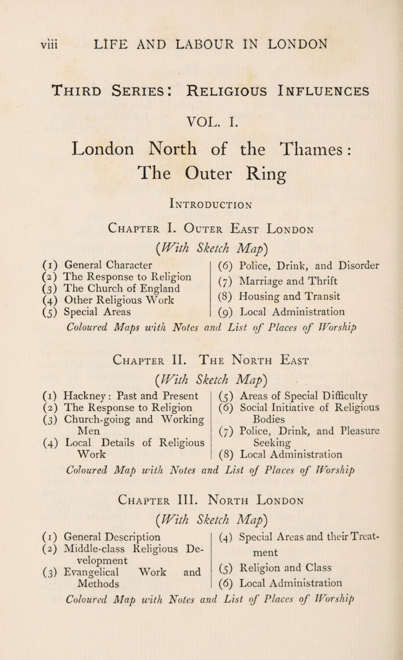 Third Series: Religious Influences VOL. I. London North of the Thames: The Outer Ring Introduction Chapter I. Outer East London (With Sketch Map) (6) Police, Drink, and Disorder (7) Marriage and Thrift (8) Housing and Transit (9) Local Administration (1) General Character (2) The Response to Religion (3) The Church of England (4) Other Religious Work (5) Special Areas Coloured Maps with Notes and List of Places of Worship Chapter II. The North East (With Sketch Map') (1) Hackney: Past and Present (2) The Response to Religion (3) Church-going and Working Men (4) Local Details of Religious Work (5) Areas of Special Difficulty (6) Social Initiative of Religious Bodies (7) Police, Drink, and Pleasure Seeking (8) Local Administration Coloured Map with Notes and List of Places of Worship Chapter III. North London (With Sketch Map) (1) General Description (2) Middle-class Religious De¬ velopment (3) Evangelical Work and Methods Coloured Map with Notes an (4) Special Areas and their Treat¬ ment (3) Religion and Class (6) Local Administration d List of Places of JFor ship