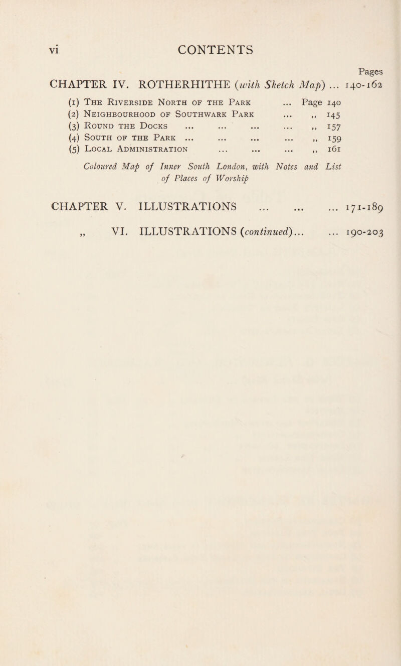 VI CONTENTS Pages CHAPTER IV. ROTHERHITHE (with Sketch Map) ... 140-162 (1) The Riverside North of the Park ... Page 140 (2) Neighbourhood of Southwark Park ... ,, 145 (3) Round the Docks ... ... ... ... ,, 157 (4) South of the Park ... ... ... 159 (5) Local Administration ... ... 161 Coloured Map of Inner South London, with Notes and List of Places of Worship CHAPTER V. ILLUSTRATIONS .171.189 „ VI. ILLUSTRATIONS (continued).190-203