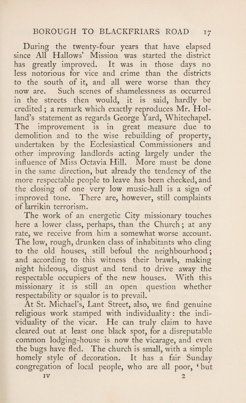 During the twenty-four years that have elapsed since All Hallows’ Mission was started the district has greatly improved. It was in those days no less notorious for vice and crime than the districts to the south of it, and all were worse than they now are. Such scenes of shamelessness as occurred in the streets then would, it is said, hardly be credited; a remark which exactly reproduces Mr. Hol¬ land’s statement as regards George Yard, Whitechapel. The improvement is in great measure due to demolition and to the wise rebuilding of property, undertaken by the Ecclesiastical Commissioners and other improving landlords acting largely under the influence of Miss Octavia Hill. More must be done in the same direction, but already the tendency of the more respectable people to leave has been checked, and the closing of one very low music-hall is a sign of improved tone. There are, however, still complaints of larrikin terrorism. The work of an energetic City missionary touches here a lower class, perhaps, than the Church; at any rate, we receive from him a somewhat worse account. The low, rough, drunken class of inhabitants who cling to the old houses, still befoul the neighbourhood; and according to this witness their brawls, making night hideous, disgust and tend to drive away the respectable occupiers of the new houses. With this missionary it is still an open question whether respectability or squalor is to prevail. At St. Michael’s, Lant Street, also, we find genuine religious work stamped with individuality: the indi¬ viduality of the vicar. He can truly claim to have cleared out at least one black spot, for a disreputable common lodging-house is now the vicarage, and even the bugs have fled. The church is small, with a simple homely style of decoration. It has a fair Sunday congregation of local people, who are all poor, c but iv 2