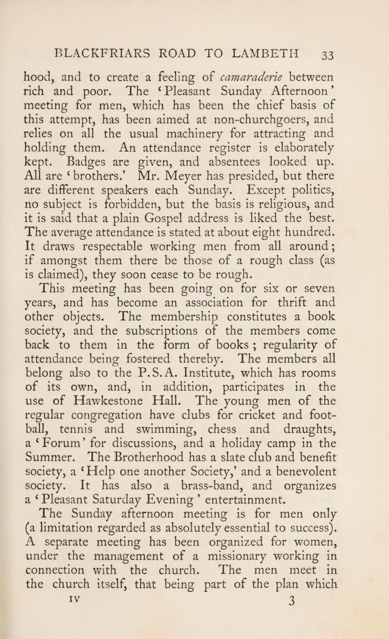 hood, and to create a feeling of camaraderie between rich and poor. The c Pleasant Sunday Afternoon ’ meeting for men, which has been the chief basis of this attempt, has been aimed at non-churchgoers, and relies on all the usual machinery for attracting and holding them. An attendance register is elaborately kept. Badges are given, and absentees looked up. All are c brothers.’ Mr. Meyer has presided, but there are different speakers each Sunday. Except politics, no subject is forbidden, but the basis is religious, and it is said that a plain Gospel address is liked the best. The average attendance is stated at about eight hundred. It draws respectable working men from all around; if amongst them there be those of a rough class (as is claimed), they soon cease to be rough. This meeting has been going on for six or seven years, and has become an association for thrift and other objects. The membership constitutes a book society, and the subscriptions of the members come back to them in the form of books ; regularity of attendance being fostered thereby. The members all belong also to the P.S.A. Institute, which has rooms of its own, and, in addition, participates in the use of Hawkestone Flail. The young men of the regular congregation have clubs for cricket and foot¬ ball, tennis and swimming, chess and draughts, a c Forum’ for discussions, and a holiday camp in the Summer. The Brotherhood has a slate club and benefit society, a cFIelp one another Society,’ and a benevolent society. It has also a brass-band, and organizes a c Pleasant Saturday Evening ’ entertainment. The Sunday afternoon meeting is for men only (a limitation regarded as absolutely essential to success). A separate meeting has been organized for women, under the management of a missionary working in connection with the church. The men meet in the church itself, that being part of the plan which iv 3