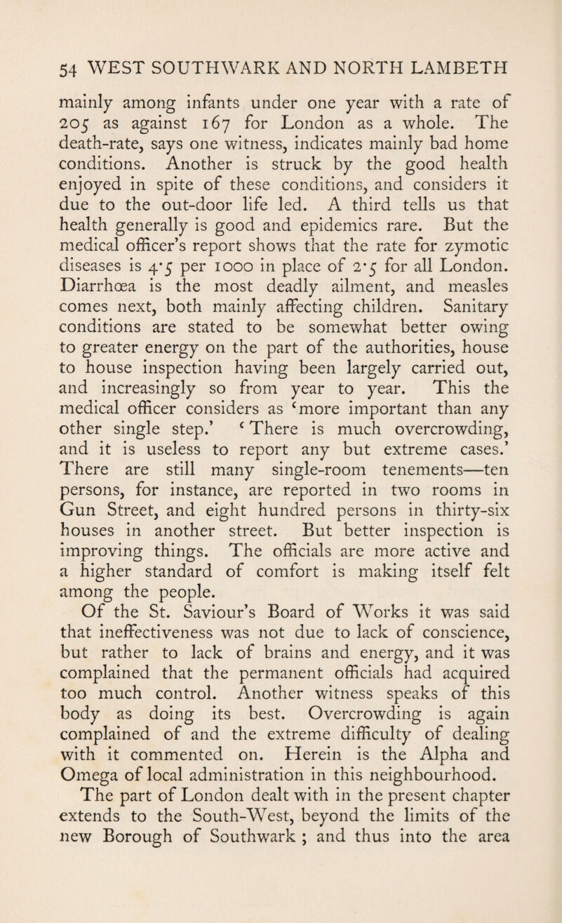 mainly among infants under one year with a rate of 205 as against 167 for London as a whole. The death-rate, says one witness, indicates mainly bad home conditions. Another is struck by the good health enjoyed in spite of these conditions, and considers it due to the out-door life led. A third tells us that health generally is good and epidemics rare. But the medical officer’s report shows that the rate for zymotic diseases is 4*5 per 1000 in place of 2*5 for all London. Diarrhoea is the most deadly ailment, and measles comes next, both mainly affecting children. Sanitary conditions are stated to be somewhat better owing to greater energy on the part of the authorities, house to house inspection having been largely carried out, and increasingly so from year to year. This the medical officer considers as cmore important than any other single step.’ c There is much overcrowding, and it is useless to report any but extreme cases.’ There are still many single-room tenements—ten persons, for instance, are reported in two rooms in Gun Street, and eight hundred persons in thirty-six houses in another street. But better inspection is improving things. The officials are more active and a higher standard of comfort is making itself felt among the people. Of the St. Saviour’s Board of Works it was said that ineffectiveness was not due to lack of conscience, but rather to lack of brains and energy, and it was complained that the permanent officials had acquired too much control. Another witness speaks of this body as doing its best. Overcrowding is again complained of and the extreme difficulty of dealing with it commented on. Herein is the Alpha and Omega of local administration in this neighbourhood. The part of London dealt with in the present chapter extends to the South-West, beyond the limits of the new Borough of Southwark ; and thus into the area