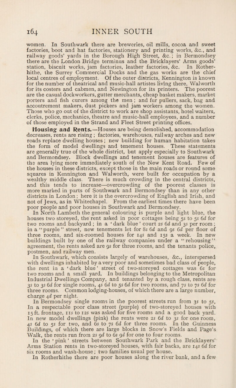 women. In Southwark there are breweries, oil mills, cocoa and sweet factories, boot and hat factories, stationery and printing works, &c., and railway goods’ yards in the Borough High Street, &c.; in Bermondsey there are the London Bridge terminus and the Bricklayers’ Arms goods' station, biscuit works, jam factories, leather factories, &c. In Rother- hithe, the Surrey Commercial Docks and the gas works are the chief local centres of employment. Of the outer districts, Kennington is known for the number of theatrical and music-hall artistes living there, Walworth for its costers and cabmen, and Newington for its printers. The poorest are the casual dockworkers, gutter merchants, cheap basket makers, market porters and fish curers among the men ; and fur pullers, sack, bag and accoutrement makers, dust pickers and jam workers among the women. Those who go out of the district to work are shop assistants, hotel waiters, clerks, police, mechanics, theatre and music-hall employees, and a number of those employed in the Strand and Fleet Street printing offices. Housing and Rents.—Houses are being demolished, accommodation decreases, rents are rising ; factories, warehouses, railway arches and new roads replace dwelling houses ; new building for human habitation takes the form of model dwellings and tenement houses. These statements are generally true of the whole district, but apply especially to Southwark and Bermondsey. Block dwellings and tenement houses are features of the area lying more immediately south of the New Kent Road. Few of the houses in these districts, except those in the main roads or round some squares in Kennington and Walworth, were built for occupation by a wealthy middle class. There is much crowding in the central districts, and this tends to increase—overcrowding of the poorest classes is more marked in parts of Southwark and Bermondsey than in any other districts in London ; here it is the overcrowding of English and Irish, and not of Jews, as in Whitechapel. From the earliest times there have been poor people and poor houses in Southwark and Bermondsey. In North Lambeth the general colouring is purple and light blue, the houses two storeyed, the rent asked in poor cottages being 5s to 5s 6d for two rooms and backyard ; in a ' dark blue ’ court 25 6d and 3s per room; in a “purple” street, new tenements let for 8s 6d and gs 6d per floor of three rooms, and six-roomed houses for 14s and 15s a week. In new buildings built by one of the railway companies under a “rehousing” agreement, the rents asked are gs for three rooms, and the tenants police, postmen, and railway men. In Southwark, which consists largely of warehouses, &c., interspersed with dwellings inhabited by a very poor and sometimes bad class of people, the rent in a * dark blue ’ street of two-storeyed cottages was 6s for two rooms and a small yard. In buildings belonging to the Metropolitan Industrial Dwellings Company, and tenanted by a rough class, rents are 3s to 3s 6d for single rooms, 4s 6d to 5s 6d for two rooms, and 7s to 7s 6d for three rooms. Common lodging-houses, of which there are a large number, charge 4d per night. In Bermondsey single rooms in the poorest streets run from 3s to 5s, In a respectable poor class street (purple) of two-storeyed houses with 15 ft. frontage, 11s to 12s was asked for five rooms and a good back yard. In new model dwellings (pink) the rents were 2s 6d to 3s for one room, 4s 6d to 55 for two, and 6s to 7s 6d for three rooms. In the Guinness Buildings, of which there are large blocks in Snow’s Fields and Page’s Walk, the rents run from 2s gd to 6s gd for one to four rooms. In the * pink ’ streets between Southwark Park and the Bricklayers’ Arms Station rents in two-storeyed houses, with fair backs, are 14s 6d for six rooms and wash-house; two families usual per house. In Rotherhithe there are poor houses along the river bank, and a few