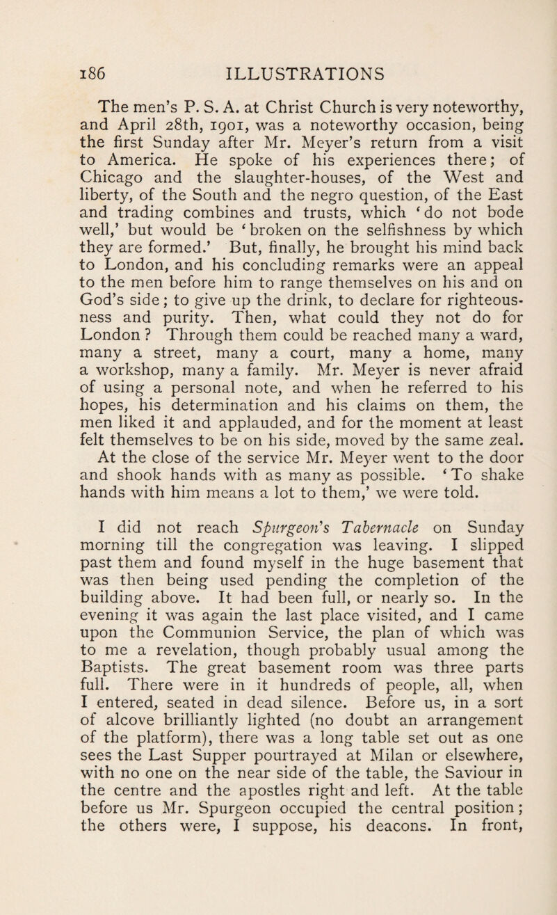 The men’s P. S. A. at Christ Church is very noteworthy, and April 28th, 1901, was a noteworthy occasion, being the first Sunday after Mr. Meyer’s return from a visit to America. He spoke of his experiences there,* of Chicago and the slaughter-houses, of the West and liberty, of the South and the negro question, of the East and trading combines and trusts, which 4 do not bode well,’ but would be ‘ broken on the selfishness by which they are formed.’ But, finally, he brought his mind back to London, and his concluding remarks were an appeal to the men before him to range themselves on his and on God’s side; to give up the drink, to declare for righteous¬ ness and purity. Then, what could they not do for London ? Through them could be reached many a ward, many a street, many a court, many a home, many a workshop, many a family. Mr. Meyer is never afraid of using a personal note, and when he referred to his hopes, his determination and his claims on them, the men liked it and applauded, and for the moment at least felt themselves to be on his side, moved by the same zeal. At the close of the service Mr. Meyer went to the door and shook hands with as many as possible. ‘To shake hands with him means a lot to them,’ we were told. I did not reach Spurgeon's Tabernacle on Sunday morning till the congregation was leaving. I slipped past them and found myself in the huge basement that was then being used pending the completion of the building above. It had been full, or nearly so. In the evening it was again the last place visited, and I came upon the Communion Service, the plan of which was to me a revelation, though probably usual among the Baptists. The great basement room was three parts full. There were in it hundreds of people, all, when I entered, seated in dead silence. Before us, in a sort of alcove brilliantly lighted (no doubt an arrangement of the platform), there was a long table set out as one sees the Last Supper pourtrayed at Milan or elsewhere, with no one on the near side of the table, the Saviour in the centre and the apostles right and left. At the table before us Mr. Spurgeon occupied the central position; the others were, I suppose, his deacons. In front,